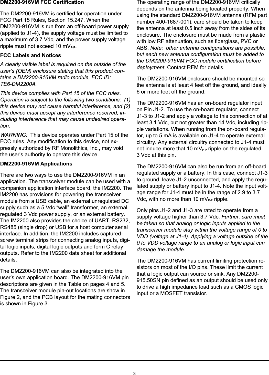 DM2200-916VM FCC CertificationThe DM2200-916VM is certified for operation underFCC Part 15 Rules, Section 15.247. When theDM2200-916VM is run from an off-board power supply(applied to J1-4), the supply voltage must be limited toa maximum of 3.7 Vdc, and the power supply voltageripple must not exceed 10 mVP-P.FCC Labels and NoticesA clearly visible label is required on the outside of theuser’s (OEM) enclosure stating that this product con-tains a DM2200-916VM radio module, FCC ID:TE6-DM2200A.This device complies with Part 15 of the FCC rules.Operation is subject to the following two conditions: (1)this device may not cause harmful interference, and (2)this device must accept any interference received, in-cluding interference that may cause undesired opera-tion.WARNING: This device operates under Part 15 of theFCC rules. Any modification to this device, not ex-pressly authorized by RF Monolithics, Inc., may voidthe user’s authority to operate this device.DM2200-916VM ApplicationsThere are two ways to use the DM2200-916VM in anapplication. The transceiver module can be used with acompanion application interface board, the IM2200. TheIM2200 has provisions for powering the transceivermodule from a USB cable, an external unregulated DCsupply such as a 5 Vdc “wall” transformer, an externalregulated 3 Vdc power supply, or an external battery.The IM2200 also provides the choice of UART, RS232,RS485 (single drop) or USB for a host computer serialinterface. In addition, the IM2200 includes captured-screw terminal strips for connecting analog inputs, digi-tal logic inputs, digital logic outputs and form C relayoutputs. Refer to the IM2200 data sheet for additionaldetails.The DM2200-916VM can also be integrated into theuser’s own application board. The DM2200-916VM pindescriptions are given in the Table on pages 4 and 5.The transceiver module pin-out locations are show inFigure 2, and the PCB layout for the mating connectorsis shown in Figure 3.The operating range of the DM2200-916VM criticallydepends on the antenna being located properly. Whenusing the standard DM2200-916VM antenna (RFM partnumber 400-1687-001), care should be taken to keepthe antenna at least 0.5 inch away from the sides of itsenclosure. The enclosure must be made from a plasticwith low RF attenuation, such as fiberglass, PVC orABS. Note: other antenna configurations are possible,but each new antenna configuration must be added tothe DM2200-916VM FCC module certification beforedeployment. Contact RFM for details.The DM2200-916VM enclosure should be mounted sothe antenna is at least 4 feet off the ground, and ideally6 or more feet off the ground.The DM2200-916VM has an on-board regulator inputon Pin J1-2. To use the on-board regulator, connectJ1-3 to J1-2 and apply a voltage to this connection of atleast 3.1 Vdc, but not greater than 14 Vdc, including rip-ple variations. When running from the on-board regula-tor, up to 5 mA is available on J1-4 to operate externalcircuitry. Any external circuitry connected to J1-4 mustnot induce more that 10 mVP-P ripple on the regulated3 Vdc at this pin.The DM2200-916VM can also be run from an off-boardregulated supply or a battery. In this case, connect J1-3to ground, leave J1-2 unconnected, and apply the regu-lated supply or battery input to J1-4. Note the input volt-age range for J1-4 must be in the range of 2.9 to 3.7Vdc, with no more than 10 mVP-P ripple.Only pins J1-2 and J1-3 are rated to operate from asupply voltage higher than 3.7 Vdc. Further, care mustbe taken so that analog or logic inputs applied to thetransceiver module stay within the voltage range of 0 toVDD (voltage at J1-4). Applying a voltage outside of the0 to VDD voltage range to an analog or logic input candamage the module.The DM2200-916VM has current limiting protection re-sistors on most of the I/O pins. These limit the currentthat a logic output can source or sink. Any DM2200-915.50SN pin defined as an output should be used onlyto drive a high impedance load such as a CMOS logicinput or a MOSFET transistor.3
