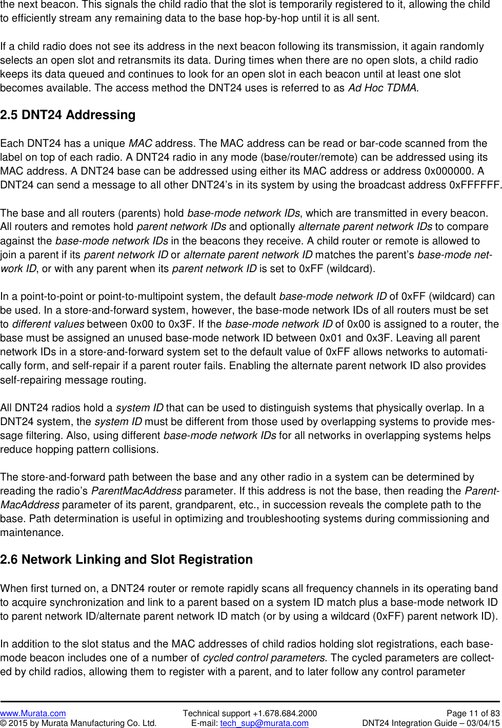www.Murata.com Technical support +1.678.684.2000 Page 11 of 83© 2015 by Murata Manufacturing Co. Ltd. E-mail: tech_sup@murata.com DNT24 Integration Guide – 03/04/15the next beacon. This signals the child radio that the slot is temporarily registered to it, allowing the childto efficiently stream any remaining data to the base hop-by-hop until it is all sent.If a child radio does not see its address in the next beacon following its transmission, it again randomlyselects an open slot and retransmits its data. During times when there are no open slots, a child radiokeeps its data queued and continues to look for an open slot in each beacon until at least one slotbecomes available. The access method the DNT24 uses is referred to as Ad Hoc TDMA.2.5 DNT24 AddressingEach DNT24 has a unique MAC address. The MAC address can be read or bar-code scanned from thelabel on top of each radio. A DNT24 radio in any mode (base/router/remote) can be addressed using itsMAC address. A DNT24 base can be addressed using either its MAC address or address 0x000000. ADNT24 can send a message to all other DNT24’s in its system by using the broadcast address 0xFFFFFF.The base and all routers (parents) hold base-mode network IDs, which are transmitted in every beacon.All routers and remotes hold parent network IDs and optionally alternate parent network IDs to compareagainst the base-mode network IDs in the beacons they receive. A child router or remote is allowed tojoin a parent if its parent network ID or alternate parent network ID matches the parent’s base-mode net-work ID, or with any parent when its parent network ID is set to 0xFF (wildcard).In a point-to-point or point-to-multipoint system, the default base-mode network ID of 0xFF (wildcard) canbe used. In a store-and-forward system, however, the base-mode network IDs of all routers must be setto different values between 0x00 to 0x3F. If the base-mode network ID of 0x00 is assigned to a router, thebase must be assigned an unused base-mode network ID between 0x01 and 0x3F. Leaving all parentnetwork IDs in a store-and-forward system set to the default value of 0xFF allows networks to automati-cally form, and self-repair if a parent router fails. Enabling the alternate parent network ID also providesself-repairing message routing.All DNT24 radios hold a system ID that can be used to distinguish systems that physically overlap. In aDNT24 system, the system ID must be different from those used by overlapping systems to provide mes-sage filtering. Also, using different base-mode network IDs for all networks in overlapping systems helpsreduce hopping pattern collisions.The store-and-forward path between the base and any other radio in a system can be determined byreading the radio’s ParentMacAddress parameter. If this address is not the base, then reading the Parent-MacAddress parameter of its parent, grandparent, etc., in succession reveals the complete path to thebase. Path determination is useful in optimizing and troubleshooting systems during commissioning andmaintenance.2.6 Network Linking and Slot RegistrationWhen first turned on, a DNT24 router or remote rapidly scans all frequency channels in its operating bandto acquire synchronization and link to a parent based on a system ID match plus a base-mode network IDto parent network ID/alternate parent network ID match (or by using a wildcard (0xFF) parent network ID).In addition to the slot status and the MAC addresses of child radios holding slot registrations, each base-mode beacon includes one of a number of cycled control parameters. The cycled parameters are collect-ed by child radios, allowing them to register with a parent, and to later follow any control parameter