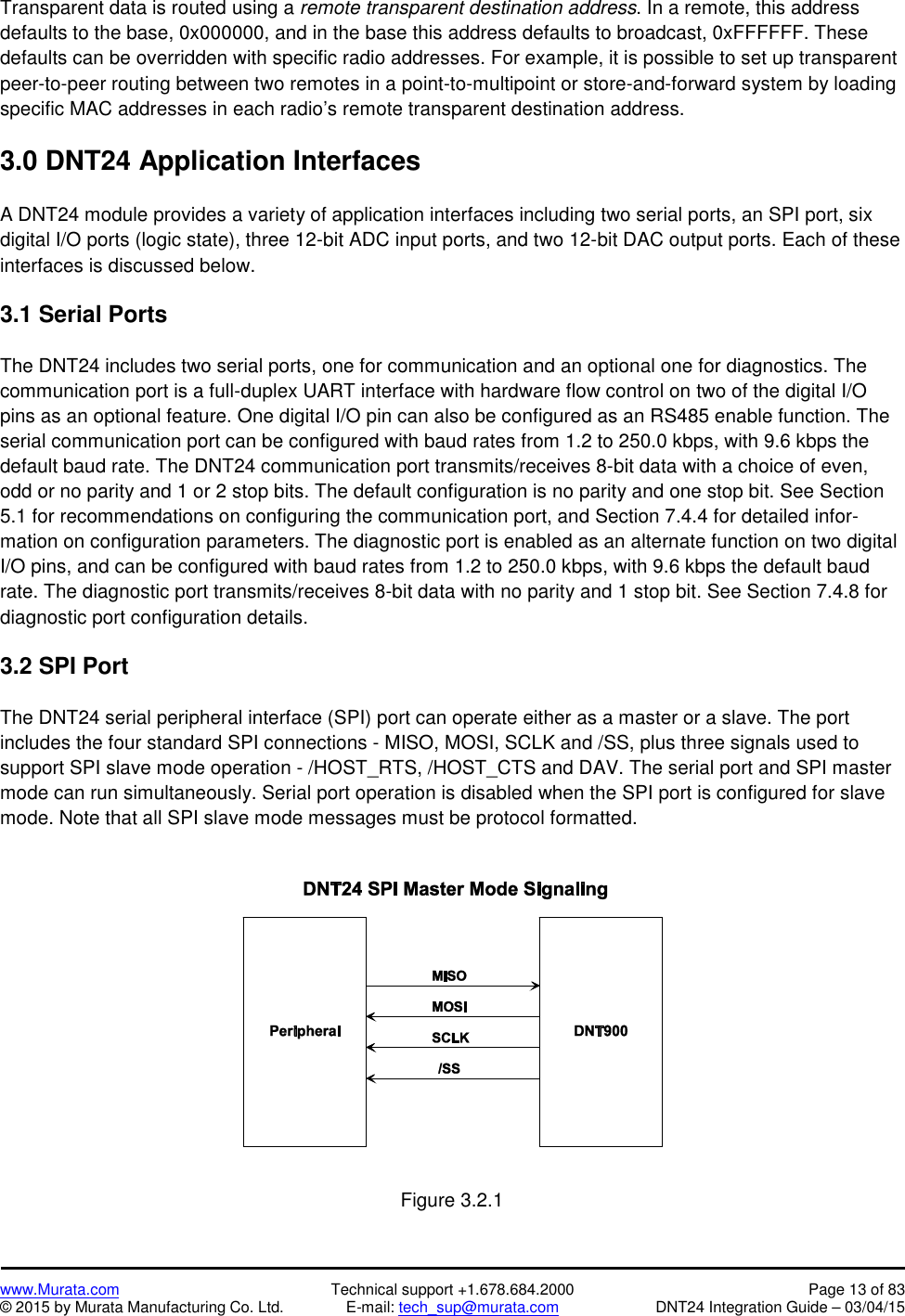 www.Murata.com Technical support +1.678.684.2000 Page 13 of 83© 2015 by Murata Manufacturing Co. Ltd. E-mail: tech_sup@murata.com DNT24 Integration Guide – 03/04/15Transparent data is routed using a remote transparent destination address. In a remote, this addressdefaults to the base, 0x000000, and in the base this address defaults to broadcast, 0xFFFFFF. Thesedefaults can be overridden with specific radio addresses. For example, it is possible to set up transparentpeer-to-peer routing between two remotes in a point-to-multipoint or store-and-forward system by loadingspecific MAC addresses in each radio’s remote transparent destination address.3.0 DNT24 Application InterfacesA DNT24 module provides a variety of application interfaces including two serial ports, an SPI port, sixdigital I/O ports (logic state), three 12-bit ADC input ports, and two 12-bit DAC output ports. Each of theseinterfaces is discussed below.3.1 Serial PortsThe DNT24 includes two serial ports, one for communication and an optional one for diagnostics. Thecommunication port is a full-duplex UART interface with hardware flow control on two of the digital I/Opins as an optional feature. One digital I/O pin can also be configured as an RS485 enable function. Theserial communication port can be configured with baud rates from 1.2 to 250.0 kbps, with 9.6 kbps thedefault baud rate. The DNT24 communication port transmits/receives 8-bit data with a choice of even,odd or no parity and 1 or 2 stop bits. The default configuration is no parity and one stop bit. See Section5.1 for recommendations on configuring the communication port, and Section 7.4.4 for detailed infor-mation on configuration parameters. The diagnostic port is enabled as an alternate function on two digitalI/O pins, and can be configured with baud rates from 1.2 to 250.0 kbps, with 9.6 kbps the default baudrate. The diagnostic port transmits/receives 8-bit data with no parity and 1 stop bit. See Section 7.4.8 fordiagnostic port configuration details.3.2 SPI PortThe DNT24 serial peripheral interface (SPI) port can operate either as a master or a slave. The portincludes the four standard SPI connections - MISO, MOSI, SCLK and /SS, plus three signals used tosupport SPI slave mode operation - /HOST_RTS, /HOST_CTS and DAV. The serial port and SPI mastermode can run simultaneously. Serial port operation is disabled when the SPI port is configured for slavemode. Note that all SPI slave mode messages must be protocol formatted.Figure 3.2.1