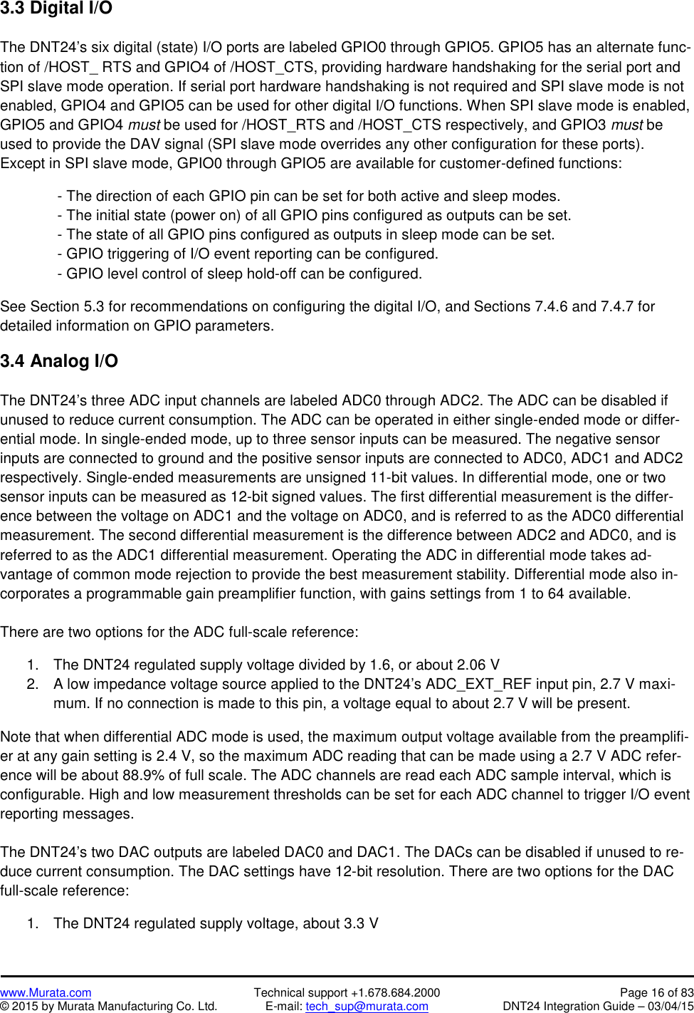 www.Murata.com Technical support +1.678.684.2000 Page 16 of 83© 2015 by Murata Manufacturing Co. Ltd. E-mail: tech_sup@murata.com DNT24 Integration Guide – 03/04/153.3 Digital I/OThe DNT24’s six digital (state) I/O ports are labeled GPIO0 through GPIO5. GPIO5 has an alternate func-tion of /HOST_ RTS and GPIO4 of /HOST_CTS, providing hardware handshaking for the serial port andSPI slave mode operation. If serial port hardware handshaking is not required and SPI slave mode is notenabled, GPIO4 and GPIO5 can be used for other digital I/O functions. When SPI slave mode is enabled,GPIO5 and GPIO4 must be used for /HOST_RTS and /HOST_CTS respectively, and GPIO3 must beused to provide the DAV signal (SPI slave mode overrides any other configuration for these ports).Except in SPI slave mode, GPIO0 through GPIO5 are available for customer-defined functions:- The direction of each GPIO pin can be set for both active and sleep modes.- The initial state (power on) of all GPIO pins configured as outputs can be set.- The state of all GPIO pins configured as outputs in sleep mode can be set.- GPIO triggering of I/O event reporting can be configured.- GPIO level control of sleep hold-off can be configured.See Section 5.3 for recommendations on configuring the digital I/O, and Sections 7.4.6 and 7.4.7 fordetailed information on GPIO parameters.3.4 Analog I/OThe DNT24’s three ADC input channels are labeled ADC0 through ADC2. The ADC can be disabled ifunused to reduce current consumption. The ADC can be operated in either single-ended mode or differ-ential mode. In single-ended mode, up to three sensor inputs can be measured. The negative sensorinputs are connected to ground and the positive sensor inputs are connected to ADC0, ADC1 and ADC2respectively. Single-ended measurements are unsigned 11-bit values. In differential mode, one or twosensor inputs can be measured as 12-bit signed values. The first differential measurement is the differ-ence between the voltage on ADC1 and the voltage on ADC0, and is referred to as the ADC0 differentialmeasurement. The second differential measurement is the difference between ADC2 and ADC0, and isreferred to as the ADC1 differential measurement. Operating the ADC in differential mode takes ad-vantage of common mode rejection to provide the best measurement stability. Differential mode also in-corporates a programmable gain preamplifier function, with gains settings from 1 to 64 available.There are two options for the ADC full-scale reference:1. The DNT24 regulated supply voltage divided by 1.6, or about 2.06 V2. A low impedance voltage source applied to the DNT24’s ADC_EXT_REF input pin, 2.7 V maxi-mum. If no connection is made to this pin, a voltage equal to about 2.7 V will be present.Note that when differential ADC mode is used, the maximum output voltage available from the preamplifi-er at any gain setting is 2.4 V, so the maximum ADC reading that can be made using a 2.7 V ADC refer-ence will be about 88.9% of full scale. The ADC channels are read each ADC sample interval, which isconfigurable. High and low measurement thresholds can be set for each ADC channel to trigger I/O eventreporting messages.The DNT24’s two DAC outputs are labeled DAC0 and DAC1. The DACs can be disabled if unused to re-duce current consumption. The DAC settings have 12-bit resolution. There are two options for the DACfull-scale reference:1. The DNT24 regulated supply voltage, about 3.3 V