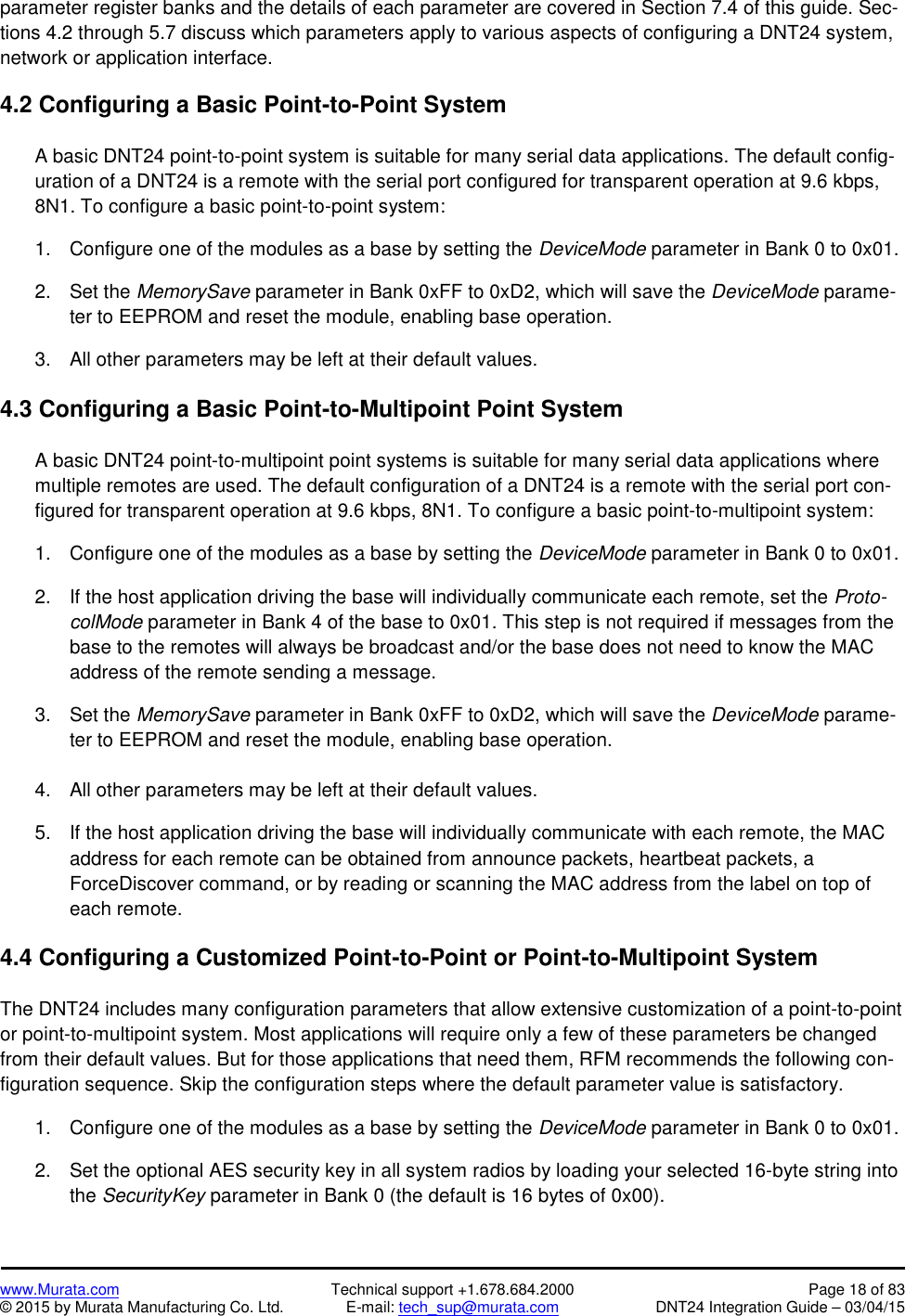 www.Murata.com Technical support +1.678.684.2000 Page 18 of 83© 2015 by Murata Manufacturing Co. Ltd. E-mail: tech_sup@murata.com DNT24 Integration Guide – 03/04/15parameter register banks and the details of each parameter are covered in Section 7.4 of this guide. Sec-tions 4.2 through 5.7 discuss which parameters apply to various aspects of configuring a DNT24 system,network or application interface.4.2 Configuring a Basic Point-to-Point SystemA basic DNT24 point-to-point system is suitable for many serial data applications. The default config-uration of a DNT24 is a remote with the serial port configured for transparent operation at 9.6 kbps,8N1. To configure a basic point-to-point system:1. Configure one of the modules as a base by setting the DeviceMode parameter in Bank 0 to 0x01.2. Set the MemorySave parameter in Bank 0xFF to 0xD2, which will save the DeviceMode parame-ter to EEPROM and reset the module, enabling base operation.3. All other parameters may be left at their default values.4.3 Configuring a Basic Point-to-Multipoint Point SystemA basic DNT24 point-to-multipoint point systems is suitable for many serial data applications wheremultiple remotes are used. The default configuration of a DNT24 is a remote with the serial port con-figured for transparent operation at 9.6 kbps, 8N1. To configure a basic point-to-multipoint system:1. Configure one of the modules as a base by setting the DeviceMode parameter in Bank 0 to 0x01.2. If the host application driving the base will individually communicate each remote, set the Proto-colMode parameter in Bank 4 of the base to 0x01. This step is not required if messages from thebase to the remotes will always be broadcast and/or the base does not need to know the MACaddress of the remote sending a message.3. Set the MemorySave parameter in Bank 0xFF to 0xD2, which will save the DeviceMode parame-ter to EEPROM and reset the module, enabling base operation.4. All other parameters may be left at their default values.5. If the host application driving the base will individually communicate with each remote, the MACaddress for each remote can be obtained from announce packets, heartbeat packets, aForceDiscover command, or by reading or scanning the MAC address from the label on top ofeach remote.4.4 Configuring a Customized Point-to-Point or Point-to-Multipoint SystemThe DNT24 includes many configuration parameters that allow extensive customization of a point-to-pointor point-to-multipoint system. Most applications will require only a few of these parameters be changedfrom their default values. But for those applications that need them, RFM recommends the following con-figuration sequence. Skip the configuration steps where the default parameter value is satisfactory.1. Configure one of the modules as a base by setting the DeviceMode parameter in Bank 0 to 0x01.2. Set the optional AES security key in all system radios by loading your selected 16-byte string intothe SecurityKey parameter in Bank 0 (the default is 16 bytes of 0x00).