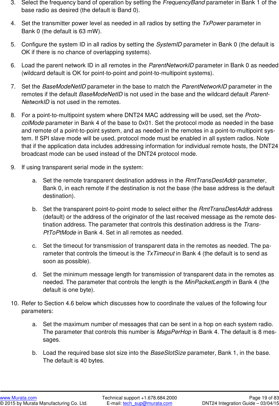 www.Murata.com Technical support +1.678.684.2000 Page 19 of 83© 2015 by Murata Manufacturing Co. Ltd. E-mail: tech_sup@murata.com DNT24 Integration Guide – 03/04/153. Select the frequency band of operation by setting the FrequencyBand parameter in Bank 1 of thebase radio as desired (the default is Band 0).4. Set the transmitter power level as needed in all radios by setting the TxPower parameter inBank 0 (the default is 63 mW).5. Configure the system ID in all radios by setting the SystemID parameter in Bank 0 (the default isOK if there is no chance of overlapping systems).6. Load the parent network ID in all remotes in the ParentNetworkID parameter in Bank 0 as needed(wildcard default is OK for point-to-point and point-to-multipoint systems).7. Set the BaseModeNetID parameter in the base to match the ParentNetworkID parameter in theremotes if the default BaseModeNetID is not used in the base and the wildcard default Parent-NetworkID is not used in the remotes.8. For a point-to-multipoint system where DNT24 MAC addressing will be used, set the Proto-colMode parameter in Bank 4 of the base to 0x01. Set the protocol mode as needed in the baseand remote of a point-to-point system, and as needed in the remotes in a point-to-multipoint sys-tem. If SPI slave mode will be used, protocol mode must be enabled in all system radios. Notethat if the application data includes addressing information for individual remote hosts, the DNT24broadcast mode can be used instead of the DNT24 protocol mode.9. If using transparent serial mode in the system:a. Set the remote transparent destination address in the RmtTransDestAddr parameter,Bank 0, in each remote if the destination is not the base (the base address is the defaultdestination).b. Set the transparent point-to-point mode to select either the RmtTransDestAddr address(default) or the address of the originator of the last received message as the remote des-tination address. The parameter that controls this destination address is the Trans-PtToPtMode in Bank 4. Set in all remotes as needed.c. Set the timeout for transmission of transparent data in the remotes as needed. The pa-rameter that controls the timeout is the TxTimeout in Bank 4 (the default is to send assoon as possible).d. Set the minimum message length for transmission of transparent data in the remotes asneeded. The parameter that controls the length is the MinPacketLength in Bank 4 (thedefault is one byte).10. Refer to Section 4.6 below which discusses how to coordinate the values of the following fourparameters:a. Set the maximum number of messages that can be sent in a hop on each system radio.The parameter that controls this number is MsgsPerHop in Bank 4. The default is 8 mes-sages.b. Load the required base slot size into the BaseSlotSize parameter, Bank 1, in the base.The default is 40 bytes.