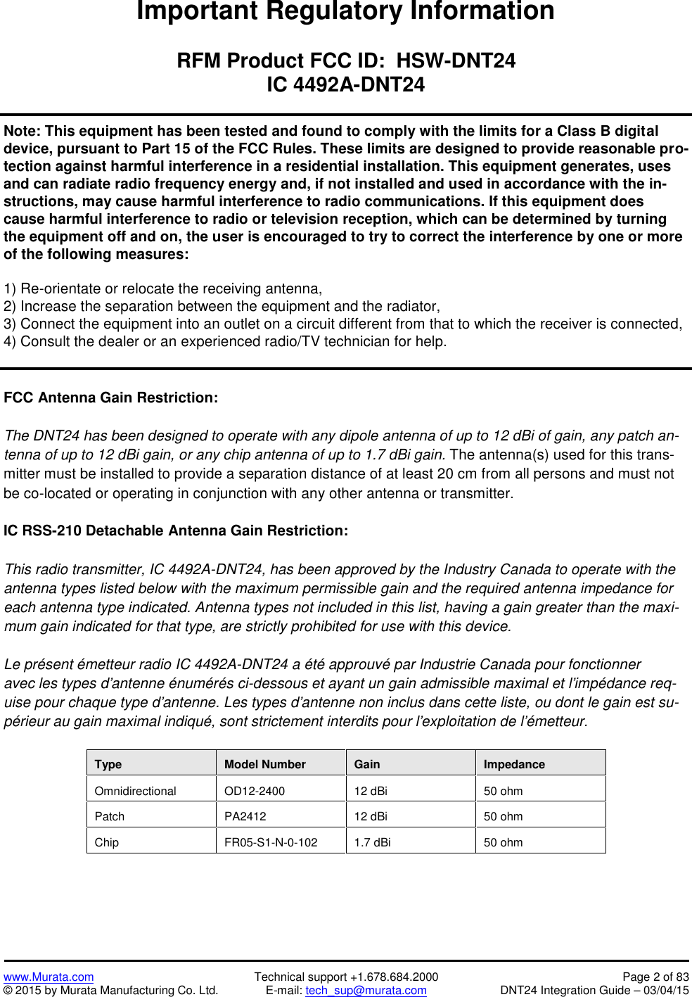 www.Murata.com Technical support +1.678.684.2000 Page 2 of 83© 2015 by Murata Manufacturing Co. Ltd. E-mail: tech_sup@murata.com DNT24 Integration Guide – 03/04/15Important Regulatory InformationRFM Product FCC ID:  HSW-DNT24IC 4492A-DNT24Note: This equipment has been tested and found to comply with the limits for a Class B digit aldevice, pursuant to Part 15 of the FCC Rules. These limits are designed to provide reasonable pro-tection against harmful interference in a residential installation. This equipment generates, usesand can radiate radio frequency energy and, if not installed and used in accordance with the in-structions, may cause harmful interference to radio communications. If this equipment doescause harmful interference to radio or television reception, which can be determined by turningthe equipment off and on, the user is encouraged to try to correct the interference by one or moreof the following measures:1) Re-orientate or relocate the receiving antenna,2) Increase the separation between the equipment and the radiator,3) Connect the equipment into an outlet on a circuit different from that to which the receiver is connected,4) Consult the dealer or an experienced radio/TV technician for help.FCC Antenna Gain Restriction:The DNT24 has been designed to operate with any dipole antenna of up to 12 dBi of gain, any patch an-tenna of up to 12 dBi gain, or any chip antenna of up to 1.7 dBi gain. The antenna(s) used for this trans-mitter must be installed to provide a separation distance of at least 20 cm from all persons and must notbe co-located or operating in conjunction with any other antenna or transmitter.IC RSS-210 Detachable Antenna Gain Restriction:This radio transmitter, IC 4492A-DNT24, has been approved by the Industry Canada to operate with theantenna types listed below with the maximum permissible gain and the required antenna impedance foreach antenna type indicated. Antenna types not included in this list, having a gain greater than the maxi-mum gain indicated for that type, are strictly prohibited for use with this device.Le présent émetteur radio IC 4492A-DNT24 a été approuvé par Industrie Canada pour fonctionneravec les types d&apos;antenne énumérés ci-dessous et ayant un gain admissible maximal et l&apos;impédance req-uise pour chaque type d&apos;antenne. Les types d&apos;antenne non inclus dans cette liste, ou dont le gain est su-périeur au gain maximal indiqué, sont strictement interdits pour l&apos;exploitation de l&apos;émetteur.TypeModel NumberGainImpedanceOmnidirectionalOD12-240012 dBi50 ohmPatchPA241212 dBi50 ohmChipFR05-S1-N-0-1021.7 dBi50 ohm