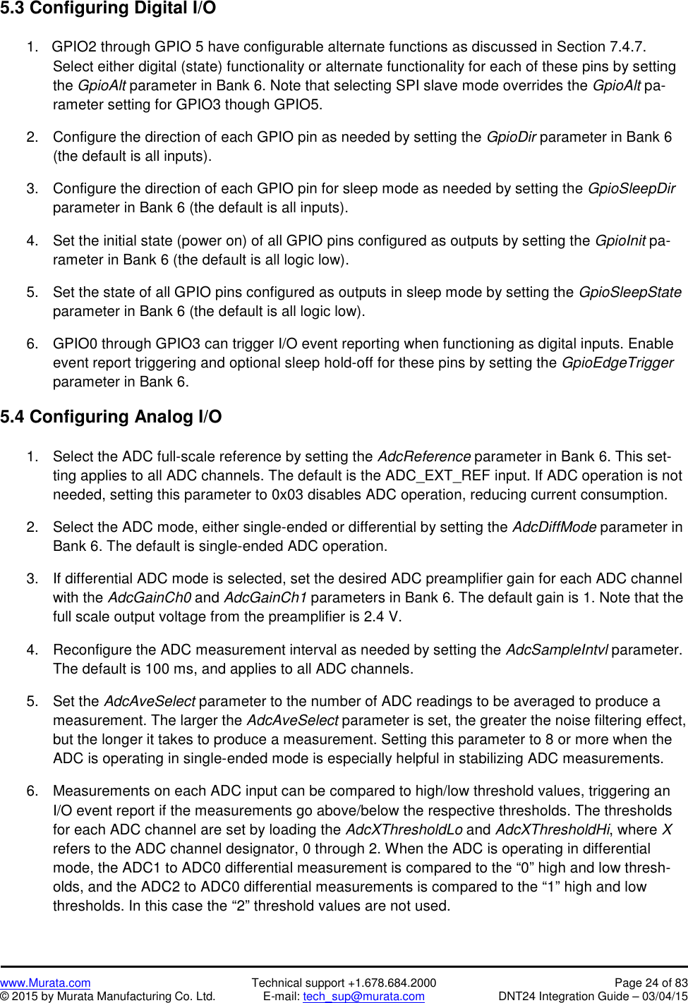 www.Murata.com Technical support +1.678.684.2000 Page 24 of 83© 2015 by Murata Manufacturing Co. Ltd. E-mail: tech_sup@murata.com DNT24 Integration Guide – 03/04/155.3 Configuring Digital I/O1. GPIO2 through GPIO 5 have configurable alternate functions as discussed in Section 7.4.7.Select either digital (state) functionality or alternate functionality for each of these pins by settingthe GpioAlt parameter in Bank 6. Note that selecting SPI slave mode overrides the GpioAlt pa-rameter setting for GPIO3 though GPIO5.2. Configure the direction of each GPIO pin as needed by setting the GpioDir parameter in Bank 6(the default is all inputs).3. Configure the direction of each GPIO pin for sleep mode as needed by setting the GpioSleepDirparameter in Bank 6 (the default is all inputs).4. Set the initial state (power on) of all GPIO pins configured as outputs by setting the GpioInit pa-rameter in Bank 6 (the default is all logic low).5. Set the state of all GPIO pins configured as outputs in sleep mode by setting the GpioSleepStateparameter in Bank 6 (the default is all logic low).6. GPIO0 through GPIO3 can trigger I/O event reporting when functioning as digital inputs. Enableevent report triggering and optional sleep hold-off for these pins by setting the GpioEdgeTriggerparameter in Bank 6.5.4 Configuring Analog I/O1. Select the ADC full-scale reference by setting the AdcReference parameter in Bank 6. This set-ting applies to all ADC channels. The default is the ADC_EXT_REF input. If ADC operation is notneeded, setting this parameter to 0x03 disables ADC operation, reducing current consumption.2. Select the ADC mode, either single-ended or differential by setting the AdcDiffMode parameter inBank 6. The default is single-ended ADC operation.3. If differential ADC mode is selected, set the desired ADC preamplifier gain for each ADC channelwith the AdcGainCh0 and AdcGainCh1 parameters in Bank 6. The default gain is 1. Note that thefull scale output voltage from the preamplifier is 2.4 V.4. Reconfigure the ADC measurement interval as needed by setting the AdcSampleIntvl parameter.The default is 100 ms, and applies to all ADC channels.5. Set the AdcAveSelect parameter to the number of ADC readings to be averaged to produce ameasurement. The larger the AdcAveSelect parameter is set, the greater the noise filtering effect,but the longer it takes to produce a measurement. Setting this parameter to 8 or more when theADC is operating in single-ended mode is especially helpful in stabilizing ADC measurements.6. Measurements on each ADC input can be compared to high/low threshold values, triggering anI/O event report if the measurements go above/below the respective thresholds. The thresholdsfor each ADC channel are set by loading the AdcXThresholdLo and AdcXThresholdHi, where Xrefers to the ADC channel designator, 0 through 2. When the ADC is operating in differentialmode, the ADC1 to ADC0 differential measurement is compared to the “0” high and low thresh-olds, and the ADC2 to ADC0 differential measurements is compared to the “1” high and lowthresholds. In this case the “2” threshold values are not used.
