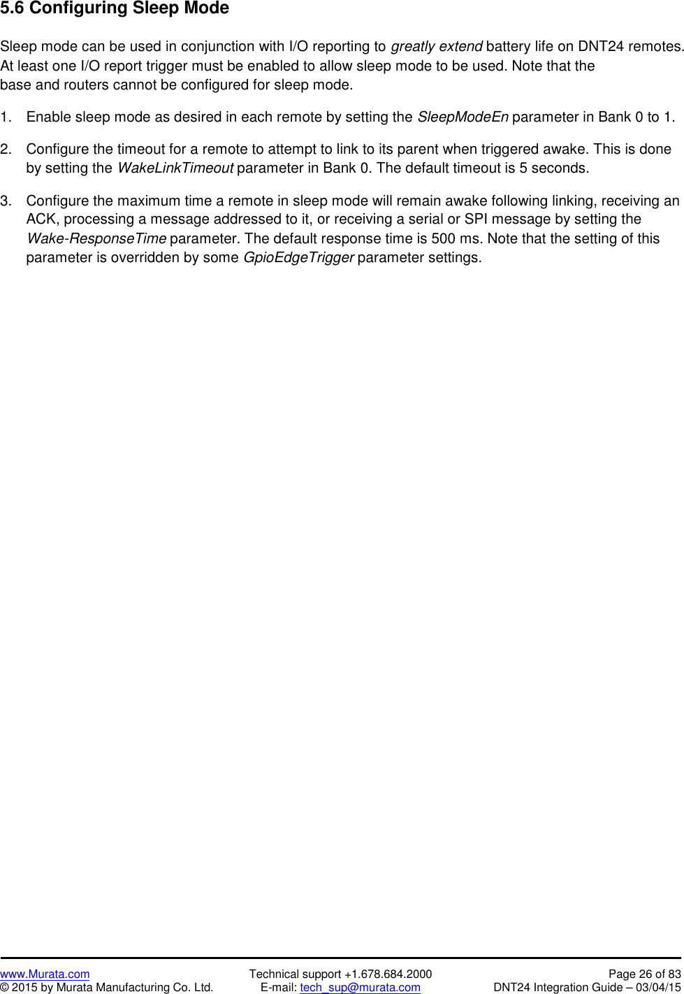 www.Murata.com Technical support +1.678.684.2000 Page 26 of 83© 2015 by Murata Manufacturing Co. Ltd. E-mail: tech_sup@murata.com DNT24 Integration Guide – 03/04/155.6 Configuring Sleep ModeSleep mode can be used in conjunction with I/O reporting to greatly extend battery life on DNT24 remotes.At least one I/O report trigger must be enabled to allow sleep mode to be used. Note that thebase and routers cannot be configured for sleep mode.1. Enable sleep mode as desired in each remote by setting the SleepModeEn parameter in Bank 0 to 1.2. Configure the timeout for a remote to attempt to link to its parent when triggered awake. This is doneby setting the WakeLinkTimeout parameter in Bank 0. The default timeout is 5 seconds.3. Configure the maximum time a remote in sleep mode will remain awake following linking, receiving anACK, processing a message addressed to it, or receiving a serial or SPI message by setting theWake-ResponseTime parameter. The default response time is 500 ms. Note that the setting of thisparameter is overridden by some GpioEdgeTrigger parameter settings.