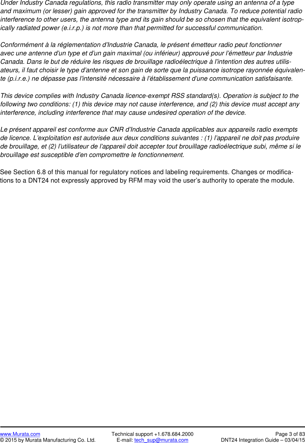 www.Murata.com Technical support +1.678.684.2000 Page 3 of 83© 2015 by Murata Manufacturing Co. Ltd. E-mail: tech_sup@murata.com DNT24 Integration Guide – 03/04/15Under Industry Canada regulations, this radio transmitter may only operate using an antenna of a typeand maximum (or lesser) gain approved for the transmitter by Industry Canada. To reduce potential radiointerference to other users, the antenna type and its gain should be so chosen that the equivalent isotrop-ically radiated power (e.i.r.p.) is not more than that permitted for successful communication.Conformément à la réglementation d&apos;Industrie Canada, le présent émetteur radio peut fonctionneravec une antenne d&apos;un type et d&apos;un gain maximal (ou inférieur) approuvé pour l&apos;émetteur par IndustrieCanada. Dans le but de réduire les risques de brouillage radioélectrique à l&apos;intention des autres utilis-ateurs, il faut choisir le type d&apos;antenne et son gain de sorte que la puissance isotrope rayonnée équivalen-te (p.i.r.e.) ne dépasse pas l&apos;intensité nécessaire à l&apos;établissement d&apos;une communication satisfaisante.This device complies with Industry Canada licence-exempt RSS standard(s). Operation is subject to thefollowing two conditions: (1) this device may not cause interference, and (2) this device must accept anyinterference, including interference that may cause undesired operation of the device.Le présent appareil est conforme aux CNR d&apos;Industrie Canada applicables aux appareils radio exemptsde licence. L&apos;exploitation est autorisée aux deux conditions suivantes : (1) l&apos;appareil ne doit pas produirede brouillage, et (2) l&apos;utilisateur de l&apos;appareil doit accepter tout brouillage radioélectrique subi, même si lebrouillage est susceptible d&apos;en compromettre le fonctionnement.See Section 6.8 of this manual for regulatory notices and labeling requirements. Changes or modifica-tions to a DNT24 not expressly approved by RFM may void the user’s authority to operate the module.