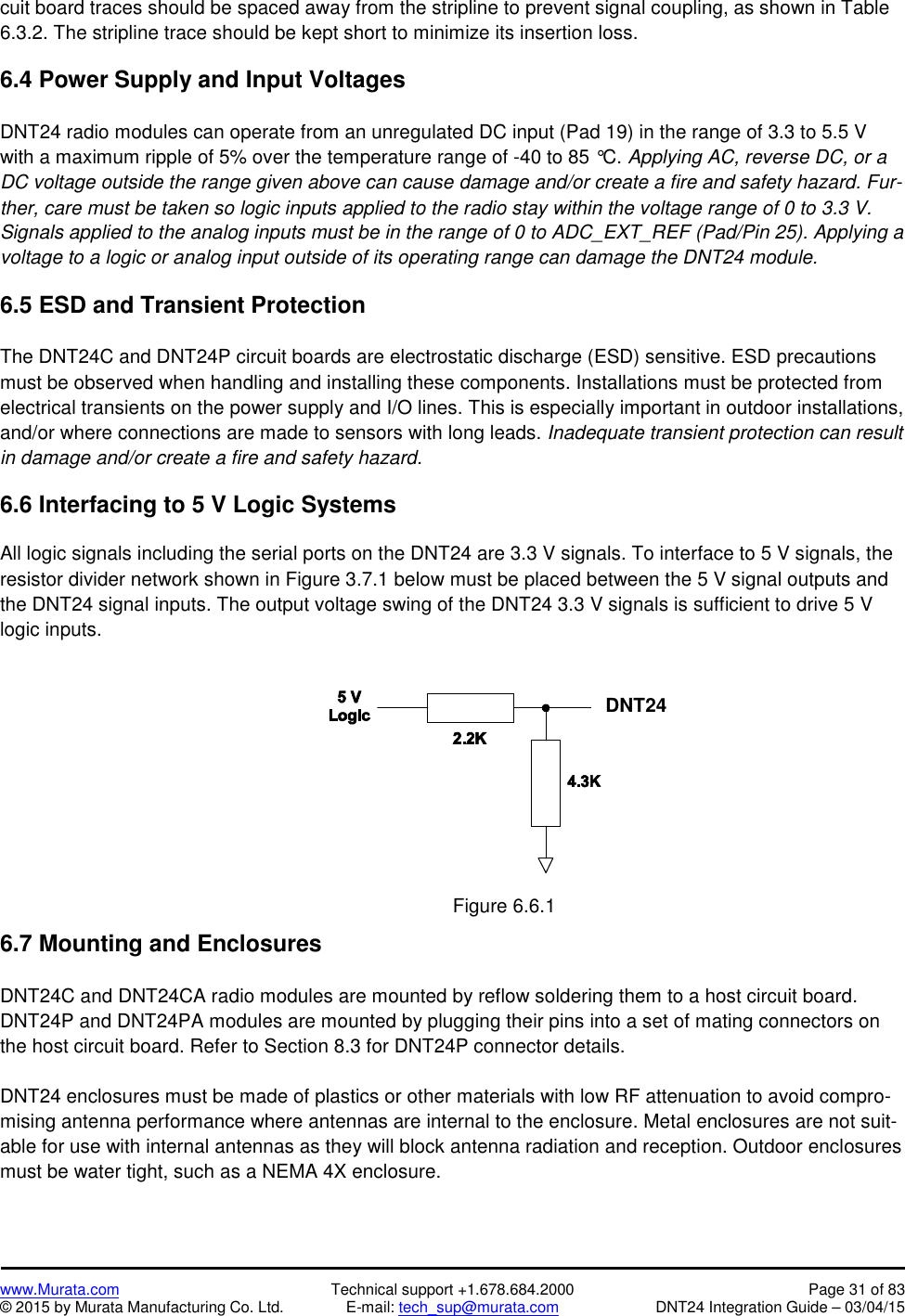 www.Murata.com Technical support +1.678.684.2000 Page 31 of 83© 2015 by Murata Manufacturing Co. Ltd. E-mail: tech_sup@murata.com DNT24 Integration Guide – 03/04/15cuit board traces should be spaced away from the stripline to prevent signal coupling, as shown in Table6.3.2. The stripline trace should be kept short to minimize its insertion loss.6.4 Power Supply and Input VoltagesDNT24 radio modules can operate from an unregulated DC input (Pad 19) in the range of 3.3 to 5.5 Vwith a maximum ripple of 5% over the temperature range of -40 to 85 °C. Applying AC, reverse DC, or aDC voltage outside the range given above can cause damage and/or create a fire and safety hazard. Fur-ther, care must be taken so logic inputs applied to the radio stay within the voltage range of 0 to 3.3 V.Signals applied to the analog inputs must be in the range of 0 to ADC_EXT_REF (Pad/Pin 25). Applying avoltage to a logic or analog input outside of its operating range can damage the DNT24 module.6.5 ESD and Transient ProtectionThe DNT24C and DNT24P circuit boards are electrostatic discharge (ESD) sensitive. ESD precautionsmust be observed when handling and installing these components. Installations must be protected fromelectrical transients on the power supply and I/O lines. This is especially important in outdoor installations,and/or where connections are made to sensors with long leads. Inadequate transient protection can resultin damage and/or create a fire and safety hazard.6.6 Interfacing to 5 V Logic SystemsAll logic signals including the serial ports on the DNT24 are 3.3 V signals. To interface to 5 V signals, theresistor divider network shown in Figure 3.7.1 below must be placed between the 5 V signal outputs andthe DNT24 signal inputs. The output voltage swing of the DNT24 3.3 V signals is sufficient to drive 5 Vlogic inputs.Figure 6.6.16.7 Mounting and EnclosuresDNT24C and DNT24CA radio modules are mounted by reflow soldering them to a host circuit board.DNT24P and DNT24PA modules are mounted by plugging their pins into a set of mating connectors onthe host circuit board. Refer to Section 8.3 for DNT24P connector details.DNT24 enclosures must be made of plastics or other materials with low RF attenuation to avoid compro-mising antenna performance where antennas are internal to the enclosure. Metal enclosures are not suit-able for use with internal antennas as they will block antenna radiation and reception. Outdoor enclosuresmust be water tight, such as a NEMA 4X enclosure.DNT24
