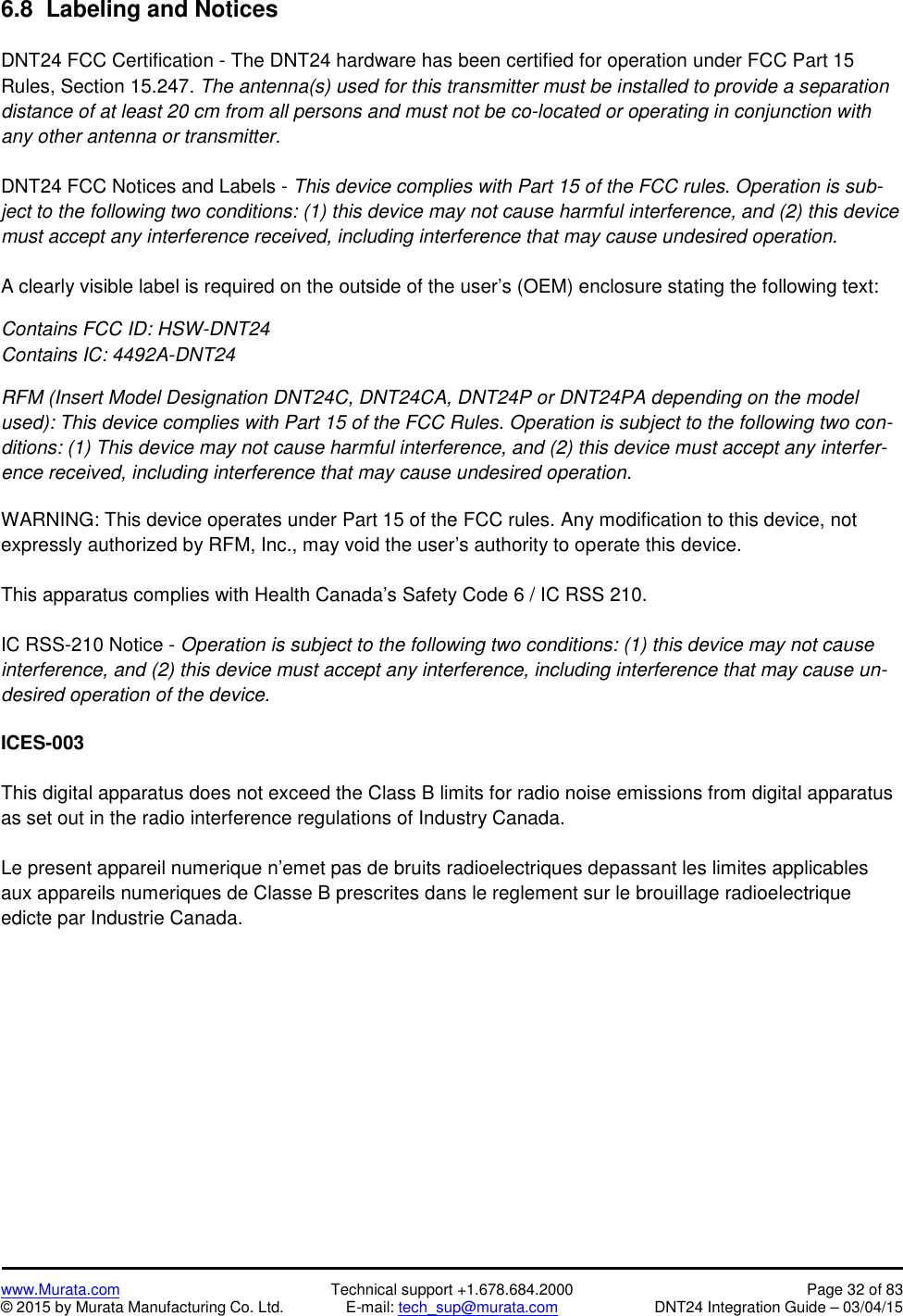 www.Murata.com Technical support +1.678.684.2000 Page 32 of 83© 2015 by Murata Manufacturing Co. Ltd. E-mail: tech_sup@murata.com DNT24 Integration Guide – 03/04/156.8  Labeling and NoticesDNT24 FCC Certification - The DNT24 hardware has been certified for operation under FCC Part 15Rules, Section 15.247. The antenna(s) used for this transmitter must be installed to provide a separationdistance of at least 20 cm from all persons and must not be co-located or operating in conjunction withany other antenna or transmitter.DNT24 FCC Notices and Labels - This device complies with Part 15 of the FCC rules. Operation is sub-ject to the following two conditions: (1) this device may not cause harmful interference, and (2) this devicemust accept any interference received, including interference that may cause undesired operation.A clearly visible label is required on the outside of the user’s (OEM) enclosure stating the following text:Contains FCC ID: HSW-DNT24Contains IC: 4492A-DNT24RFM (Insert Model Designation DNT24C, DNT24CA, DNT24P or DNT24PA depending on the modelused): This device complies with Part 15 of the FCC Rules. Operation is subject to the following two con-ditions: (1) This device may not cause harmful interference, and (2) this device must accept any interfer-ence received, including interference that may cause undesired operation.WARNING: This device operates under Part 15 of the FCC rules. Any modification to this device, notexpressly authorized by RFM, Inc., may void the user’s authority to operate this device.This apparatus complies with Health Canada’s Safety Code 6 / IC RSS 210.IC RSS-210 Notice - Operation is subject to the following two conditions: (1) this device may not causeinterference, and (2) this device must accept any interference, including interference that may cause un-desired operation of the device.ICES-003This digital apparatus does not exceed the Class B limits for radio noise emissions from digital apparatusas set out in the radio interference regulations of Industry Canada.Le present appareil numerique n’emet pas de bruits radioelectriques depassant les limites applicablesaux appareils numeriques de Classe B prescrites dans le reglement sur le brouillage radioelectriqueedicte par Industrie Canada.