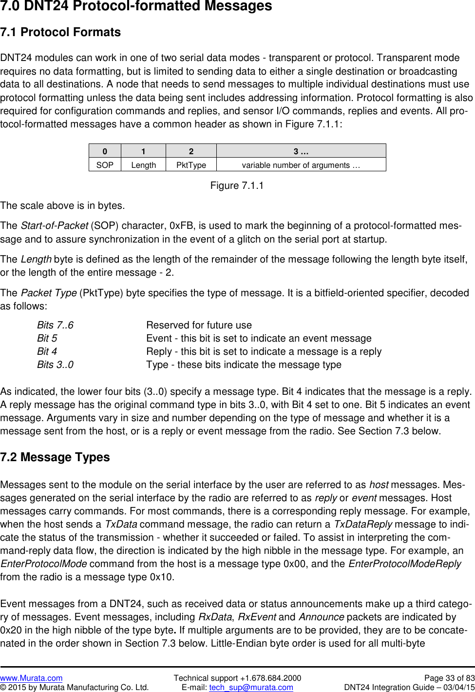 www.Murata.com Technical support +1.678.684.2000 Page 33 of 83© 2015 by Murata Manufacturing Co. Ltd. E-mail: tech_sup@murata.com DNT24 Integration Guide – 03/04/157.0 DNT24 Protocol-formatted Messages7.1 Protocol FormatsDNT24 modules can work in one of two serial data modes - transparent or protocol. Transparent moderequires no data formatting, but is limited to sending data to either a single destination or broadcastingdata to all destinations. A node that needs to send messages to multiple individual destinations must useprotocol formatting unless the data being sent includes addressing information. Protocol formatting is alsorequired for configuration commands and replies, and sensor I/O commands, replies and events. All pro-tocol-formatted messages have a common header as shown in Figure 7.1.1:0123 …SOPLengthPktTypevariable number of arguments …Figure 7.1.1The scale above is in bytes.The Start-of-Packet (SOP) character, 0xFB, is used to mark the beginning of a protocol-formatted mes-sage and to assure synchronization in the event of a glitch on the serial port at startup.The Length byte is defined as the length of the remainder of the message following the length byte itself,or the length of the entire message - 2.The Packet Type (PktType) byte specifies the type of message. It is a bitfield-oriented specifier, decodedas follows:Bits 7..6 Reserved for future useBit 5 Event - this bit is set to indicate an event messageBit 4 Reply - this bit is set to indicate a message is a replyBits 3..0 Type - these bits indicate the message typeAs indicated, the lower four bits (3..0) specify a message type. Bit 4 indicates that the message is a reply.A reply message has the original command type in bits 3..0, with Bit 4 set to one. Bit 5 indicates an eventmessage. Arguments vary in size and number depending on the type of message and whether it is amessage sent from the host, or is a reply or event message from the radio. See Section 7.3 below.7.2 Message TypesMessages sent to the module on the serial interface by the user are referred to as host messages. Mes-sages generated on the serial interface by the radio are referred to as reply or event messages. Hostmessages carry commands. For most commands, there is a corresponding reply message. For example,when the host sends a TxData command message, the radio can return a TxDataReply message to indi-cate the status of the transmission - whether it succeeded or failed. To assist in interpreting the com-mand-reply data flow, the direction is indicated by the high nibble in the message type. For example, anEnterProtocolMode command from the host is a message type 0x00, and the EnterProtocolModeReplyfrom the radio is a message type 0x10.Event messages from a DNT24, such as received data or status announcements make up a third catego-ry of messages. Event messages, including RxData,RxEvent and Announce packets are indicated by0x20 in the high nibble of the type byte.If multiple arguments are to be provided, they are to be concate-nated in the order shown in Section 7.3 below. Little-Endian byte order is used for all multi-byte