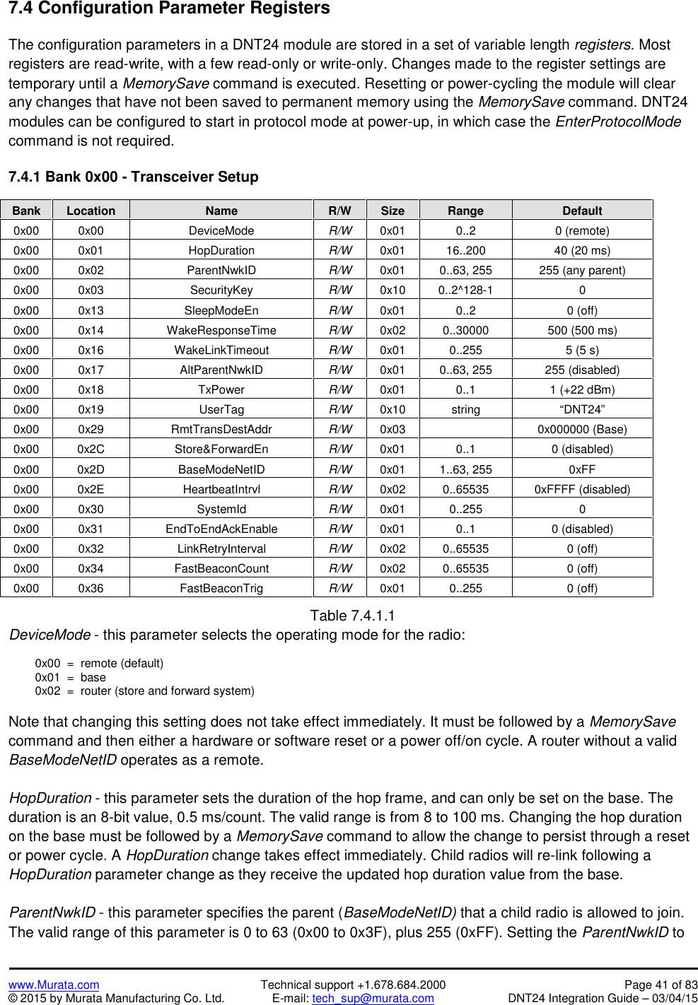www.Murata.com Technical support +1.678.684.2000 Page 41 of 83© 2015 by Murata Manufacturing Co. Ltd. E-mail: tech_sup@murata.com DNT24 Integration Guide – 03/04/157.4 Configuration Parameter RegistersThe configuration parameters in a DNT24 module are stored in a set of variable length registers. Mostregisters are read-write, with a few read-only or write-only. Changes made to the register settings aretemporary until a MemorySave command is executed. Resetting or power-cycling the module will clearany changes that have not been saved to permanent memory using the MemorySave command. DNT24modules can be configured to start in protocol mode at power-up, in which case the EnterProtocolModecommand is not required.7.4.1 Bank 0x00 - Transceiver SetupBankLocationNameR/WSizeRangeDefault0x000x00DeviceModeR/W0x010..20 (remote)0x000x01HopDurationR/W0x0116..20040 (20 ms)0x000x02ParentNwkIDR/W0x010..63, 255255 (any parent)0x000x03SecurityKeyR/W0x100..2^128-100x000x13SleepModeEnR/W0x010..20 (off)0x000x14WakeResponseTimeR/W0x020..30000500 (500 ms)0x000x16WakeLinkTimeoutR/W0x010..2555 (5 s)0x000x17AltParentNwkIDR/W0x010..63, 255255 (disabled)0x000x18TxPowerR/W0x010..11 (+22 dBm)0x000x19UserTagR/W0x10string“DNT24”0x000x29RmtTransDestAddrR/W0x030x000000 (Base)0x000x2CStore&amp;ForwardEnR/W0x010..10 (disabled)0x000x2DBaseModeNetIDR/W0x011..63, 2550xFF0x000x2EHeartbeatIntrvlR/W0x020..655350xFFFF (disabled)0x000x30SystemIdR/W0x010..25500x000x31EndToEndAckEnableR/W0x010..10 (disabled)0x000x32LinkRetryIntervalR/W0x020..655350 (off)0x000x34FastBeaconCountR/W0x020..655350 (off)0x000x36FastBeaconTrigR/W0x010..2550 (off)Table 7.4.1.1DeviceMode - this parameter selects the operating mode for the radio:0x00  =  remote (default)0x01  =  base0x02  =  router (store and forward system)Note that changing this setting does not take effect immediately. It must be followed by a MemorySavecommand and then either a hardware or software reset or a power off/on cycle. A router without a validBaseModeNetID operates as a remote.HopDuration - this parameter sets the duration of the hop frame, and can only be set on the base. Theduration is an 8-bit value, 0.5 ms/count. The valid range is from 8 to 100 ms. Changing the hop durationon the base must be followed by a MemorySave command to allow the change to persist through a resetor power cycle. A HopDuration change takes effect immediately. Child radios will re-link following aHopDuration parameter change as they receive the updated hop duration value from the base.ParentNwkID - this parameter specifies the parent (BaseModeNetID) that a child radio is allowed to join.The valid range of this parameter is 0 to 63 (0x00 to 0x3F), plus 255 (0xFF). Setting the ParentNwkID to