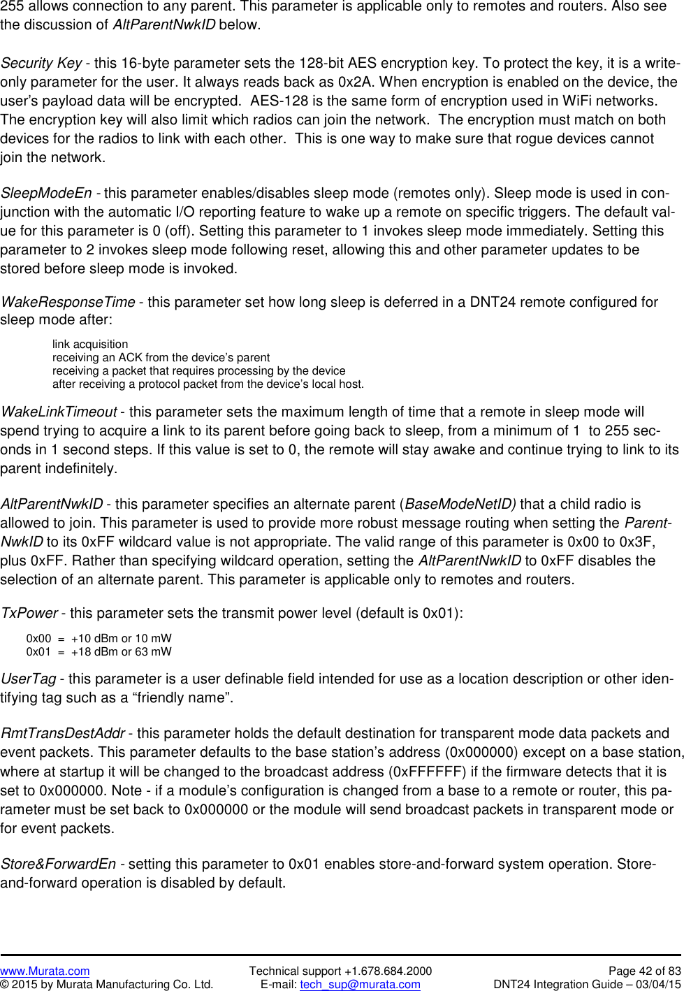 www.Murata.com Technical support +1.678.684.2000 Page 42 of 83© 2015 by Murata Manufacturing Co. Ltd. E-mail: tech_sup@murata.com DNT24 Integration Guide – 03/04/15255 allows connection to any parent. This parameter is applicable only to remotes and routers. Also seethe discussion of AltParentNwkID below.Security Key - this 16-byte parameter sets the 128-bit AES encryption key. To protect the key, it is a write-only parameter for the user. It always reads back as 0x2A. When encryption is enabled on the device, theuser&apos;s payload data will be encrypted.  AES-128 is the same form of encryption used in WiFi networks.The encryption key will also limit which radios can join the network.  The encryption must match on bothdevices for the radios to link with each other.  This is one way to make sure that rogue devices cannotjoin the network.SleepModeEn - this parameter enables/disables sleep mode (remotes only). Sleep mode is used in con-junction with the automatic I/O reporting feature to wake up a remote on specific triggers. The default val-ue for this parameter is 0 (off). Setting this parameter to 1 invokes sleep mode immediately. Setting thisparameter to 2 invokes sleep mode following reset, allowing this and other parameter updates to bestored before sleep mode is invoked.WakeResponseTime - this parameter set how long sleep is deferred in a DNT24 remote configured forsleep mode after:link acquisitionreceiving an ACK from the device’s parentreceiving a packet that requires processing by the deviceafter receiving a protocol packet from the device’s local host.WakeLinkTimeout - this parameter sets the maximum length of time that a remote in sleep mode willspend trying to acquire a link to its parent before going back to sleep, from a minimum of 1  to 255 sec-onds in 1 second steps. If this value is set to 0, the remote will stay awake and continue trying to link to itsparent indefinitely.AltParentNwkID - this parameter specifies an alternate parent (BaseModeNetID) that a child radio isallowed to join. This parameter is used to provide more robust message routing when setting the Parent-NwkID to its 0xFF wildcard value is not appropriate. The valid range of this parameter is 0x00 to 0x3F,plus 0xFF. Rather than specifying wildcard operation, setting the AltParentNwkID to 0xFF disables theselection of an alternate parent. This parameter is applicable only to remotes and routers.TxPower - this parameter sets the transmit power level (default is 0x01):0x00  =  +10 dBm or 10 mW0x01  =  +18 dBm or 63 mWUserTag - this parameter is a user definable field intended for use as a location description or other iden-tifying tag such as a “friendly name”.RmtTransDestAddr - this parameter holds the default destination for transparent mode data packets andevent packets. This parameter defaults to the base station’s address (0x000000) except on a base station,where at startup it will be changed to the broadcast address (0xFFFFFF) if the firmware detects that it isset to 0x000000. Note - if a module’s configuration is changed from a base to a remote or router, this pa-rameter must be set back to 0x000000 or the module will send broadcast packets in transparent mode orfor event packets.Store&amp;ForwardEn - setting this parameter to 0x01 enables store-and-forward system operation. Store-and-forward operation is disabled by default.
