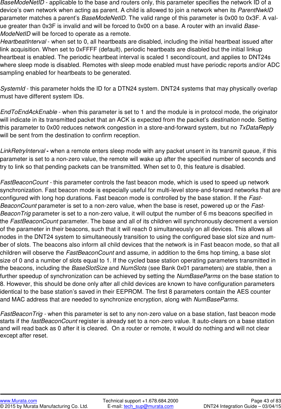 www.Murata.com Technical support +1.678.684.2000 Page 43 of 83© 2015 by Murata Manufacturing Co. Ltd. E-mail: tech_sup@murata.com DNT24 Integration Guide – 03/04/15BaseModeNetID - applicable to the base and routers only, this parameter specifies the network ID of adevice’s own network when acting as parent. A child is allowed to join a network when its ParentNwkIDparameter matches a parent’s BaseModeNetID. The valid range of this parameter is 0x00 to 0x3F. A val-ue greater than 0x3F is invalid and will be forced to 0x00 on a base. A router with an invalid Base-ModeNetID will be forced to operate as a remote.HeartbeatInterval - when set to 0, all heartbeats are disabled, including the initial heartbeat issued afterlink acquisition. When set to 0xFFFF (default), periodic heartbeats are disabled but the initial linkupheartbeat is enabled. The periodic heartbeat interval is scaled 1 second/count, and applies to DNT24swhere sleep mode is disabled. Remotes with sleep mode enabled must have periodic reports and/or ADCsampling enabled for heartbeats to be generated.SystemId - this parameter holds the ID for a DTN24 system. DNT24 systems that may physically overlapmust have different system IDs.EndToEndAckEnable - when this parameter is set to 1 and the module is in protocol mode, the originatorwill indicate in its transmitted packet that an ACK is expected from the packet’s destination node. Settingthis parameter to 0x00 reduces network congestion in a store-and-forward system, but no TxDataReplywill be sent from the destination to confirm reception.LinkRetryInterval -when a remote enters sleep mode with any packet unsent in its transmit queue, if thisparameter is set to a non-zero value, the remote will wake up after the specified number of seconds andtry to link so that pending packets can be transmitted. When set to 0, this feature is disabled.FastBeaconCount - this parameter controls the fast beacon mode, which is used to speed up networksynchronization. Fast beacon mode is especially useful for multi-level store-and-forward networks that areconfigured with long hop durations. Fast beacon mode is controlled by the base station. If the Fast-BeaconCount parameter is set to a non-zero value, when the base is reset, powered up or the Fast-BeaconTrig parameter is set to a non-zero value, it will output the number of 6 ms beacons specified inthe FastBeaconCount parameter. The base and all of its children will synchronously decrement a versionof the parameter in their beacons, such that it will reach 0 simultaneously on all devices. This allows allnodes in the DNT24 system to simultaneously transition to using the configured base slot size and num-ber of slots. The beacons also inform all child devices that the network is in Fast beacon mode, so that allchildren will observe the FastBeaconCount and assume, in addition to the 6ms hop timing, a base slotsize of 0 and a number of slots equal to 1. If the cycled base station operating parameters transmitted inthe beacons, including the BaseSlotSize and NumSlots (see Bank 0x01 parameters) are stable, then afurther speedup of synchronization can be achieved by setting the NumBaseParms on the base station to8. However, this should be done only after all child devices are known to have configuration parametersidentical to the base station’s saved in their EEPROM. The first 8 parameters contain the AES counterand MAC address that are needed to synchronize encryption, along with NumBaseParms.FastBeaconTrig - when this parameter is set to any non-zero value on a base station, fast beacon modestarts if the fastBeaconCount register is already set to a non-zero value. It auto-clears on a base stationand will read back as 0 after it is cleared. On a router or remote, it would do nothing and will not clearexcept after reset.