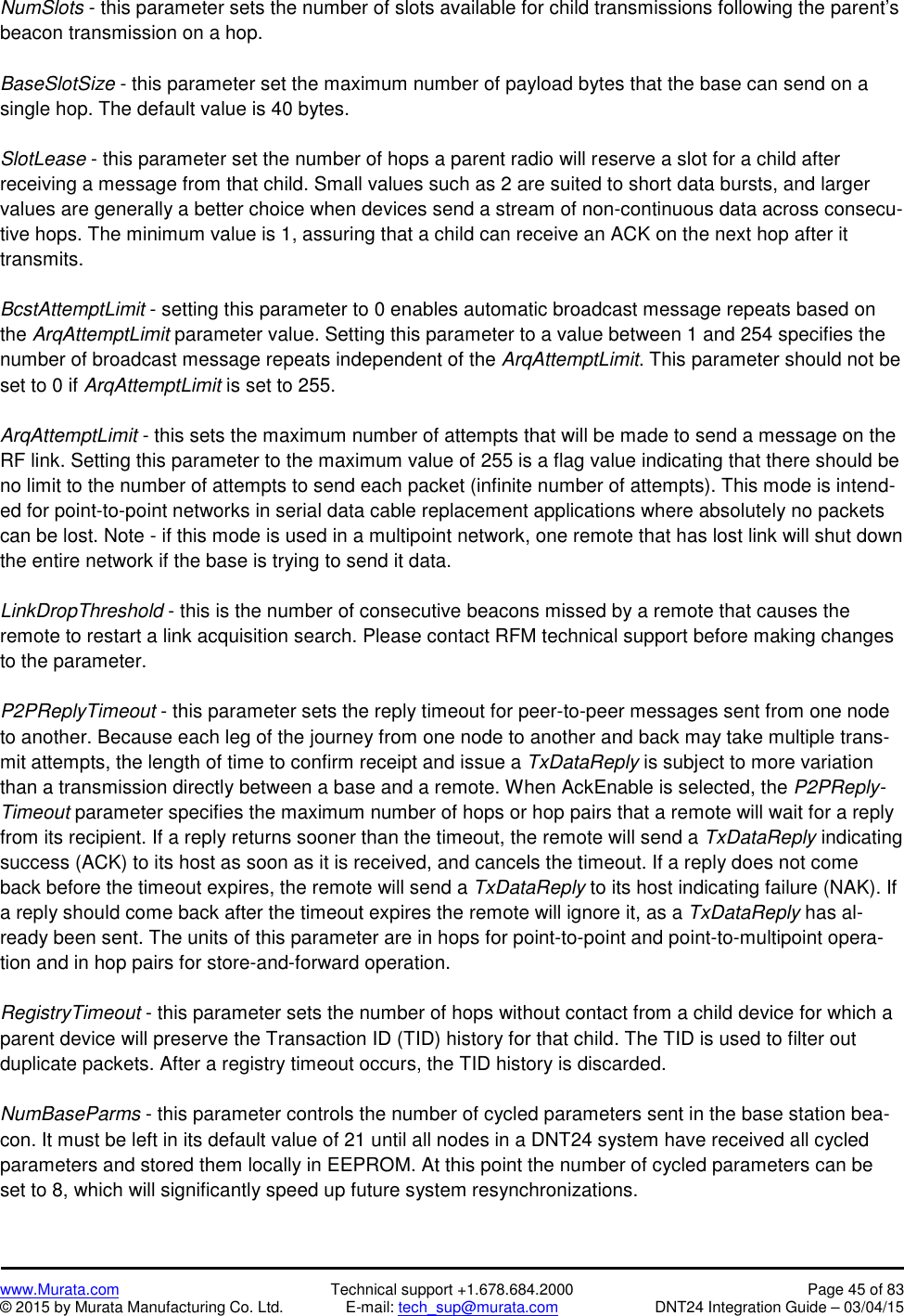 www.Murata.com Technical support +1.678.684.2000 Page 45 of 83© 2015 by Murata Manufacturing Co. Ltd. E-mail: tech_sup@murata.com DNT24 Integration Guide – 03/04/15NumSlots - this parameter sets the number of slots available for child transmissions following the parent’sbeacon transmission on a hop.BaseSlotSize - this parameter set the maximum number of payload bytes that the base can send on asingle hop. The default value is 40 bytes.SlotLease - this parameter set the number of hops a parent radio will reserve a slot for a child afterreceiving a message from that child. Small values such as 2 are suited to short data bursts, and largervalues are generally a better choice when devices send a stream of non-continuous data across consecu-tive hops. The minimum value is 1, assuring that a child can receive an ACK on the next hop after ittransmits.BcstAttemptLimit - setting this parameter to 0 enables automatic broadcast message repeats based onthe ArqAttemptLimit parameter value. Setting this parameter to a value between 1 and 254 specifies thenumber of broadcast message repeats independent of the ArqAttemptLimit. This parameter should not beset to 0 if ArqAttemptLimit is set to 255.ArqAttemptLimit - this sets the maximum number of attempts that will be made to send a message on theRF link. Setting this parameter to the maximum value of 255 is a flag value indicating that there should beno limit to the number of attempts to send each packet (infinite number of attempts). This mode is intend-ed for point-to-point networks in serial data cable replacement applications where absolutely no packetscan be lost. Note - if this mode is used in a multipoint network, one remote that has lost link will shut downthe entire network if the base is trying to send it data.LinkDropThreshold - this is the number of consecutive beacons missed by a remote that causes theremote to restart a link acquisition search. Please contact RFM technical support before making changesto the parameter.P2PReplyTimeout - this parameter sets the reply timeout for peer-to-peer messages sent from one nodeto another. Because each leg of the journey from one node to another and back may take multiple trans-mit attempts, the length of time to confirm receipt and issue a TxDataReply is subject to more variationthan a transmission directly between a base and a remote. When AckEnable is selected, the P2PReply-Timeout parameter specifies the maximum number of hops or hop pairs that a remote will wait for a replyfrom its recipient. If a reply returns sooner than the timeout, the remote will send a TxDataReply indicatingsuccess (ACK) to its host as soon as it is received, and cancels the timeout. If a reply does not comeback before the timeout expires, the remote will send a TxDataReply to its host indicating failure (NAK). Ifa reply should come back after the timeout expires the remote will ignore it, as a TxDataReply has al-ready been sent. The units of this parameter are in hops for point-to-point and point-to-multipoint opera-tion and in hop pairs for store-and-forward operation.RegistryTimeout - this parameter sets the number of hops without contact from a child device for which aparent device will preserve the Transaction ID (TID) history for that child. The TID is used to filter outduplicate packets. After a registry timeout occurs, the TID history is discarded.NumBaseParms - this parameter controls the number of cycled parameters sent in the base station bea-con. It must be left in its default value of 21 until all nodes in a DNT24 system have received all cycledparameters and stored them locally in EEPROM. At this point the number of cycled parameters can beset to 8, which will significantly speed up future system resynchronizations.
