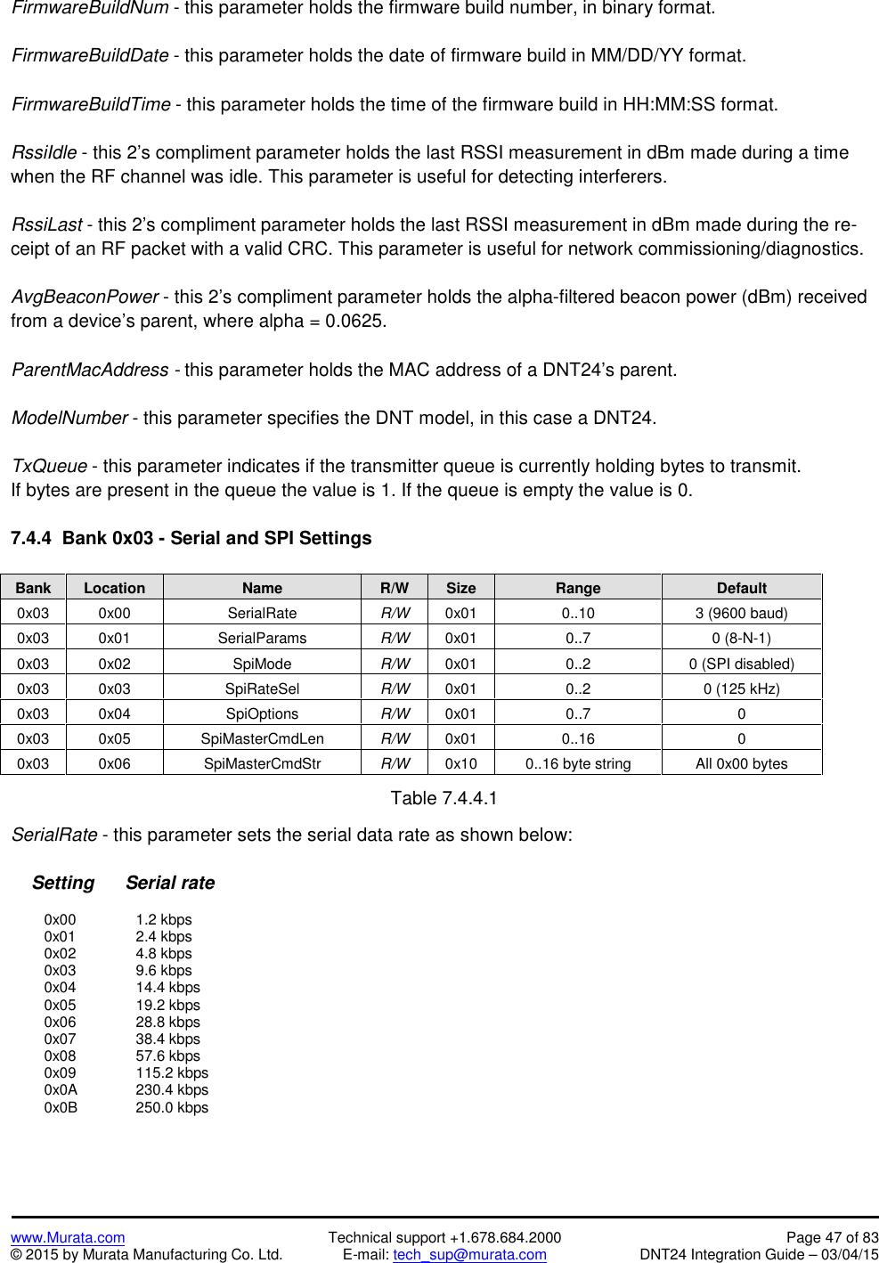 www.Murata.com Technical support +1.678.684.2000 Page 47 of 83© 2015 by Murata Manufacturing Co. Ltd. E-mail: tech_sup@murata.com DNT24 Integration Guide – 03/04/15FirmwareBuildNum - this parameter holds the firmware build number, in binary format.FirmwareBuildDate - this parameter holds the date of firmware build in MM/DD/YY format.FirmwareBuildTime - this parameter holds the time of the firmware build in HH:MM:SS format.RssiIdle - this 2’s compliment parameter holds the last RSSI measurement in dBm made during a timewhen the RF channel was idle. This parameter is useful for detecting interferers.RssiLast - this 2’s compliment parameter holds the last RSSI measurement in dBm made during the re-ceipt of an RF packet with a valid CRC. This parameter is useful for network commissioning/diagnostics.AvgBeaconPower - this 2’s compliment parameter holds the alpha-filtered beacon power (dBm) receivedfrom a device’s parent, where alpha = 0.0625.ParentMacAddress - this parameter holds the MAC address of a DNT24’s parent.ModelNumber - this parameter specifies the DNT model, in this case a DNT24.TxQueue - this parameter indicates if the transmitter queue is currently holding bytes to transmit.If bytes are present in the queue the value is 1. If the queue is empty the value is 0.7.4.4  Bank 0x03 - Serial and SPI SettingsBankLocationNameR/WSizeRangeDefault0x030x00SerialRateR/W0x010..103 (9600 baud)0x030x01SerialParamsR/W0x010..70 (8-N-1)0x030x02SpiModeR/W0x010..20 (SPI disabled)0x030x03SpiRateSelR/W0x010..20 (125 kHz)0x030x04SpiOptionsR/W0x010..700x030x05SpiMasterCmdLenR/W0x010..1600x030x06SpiMasterCmdStrR/W0x100..16 byte stringAll 0x00 bytesTable 7.4.4.1SerialRate - this parameter sets the serial data rate as shown below:Setting      Serial rate0x00 1.2 kbps0x01 2.4 kbps0x02 4.8 kbps0x03 9.6 kbps0x04 14.4 kbps0x05 19.2 kbps0x06 28.8 kbps0x07 38.4 kbps0x08 57.6 kbps0x09 115.2 kbps0x0A 230.4 kbps0x0B 250.0 kbps