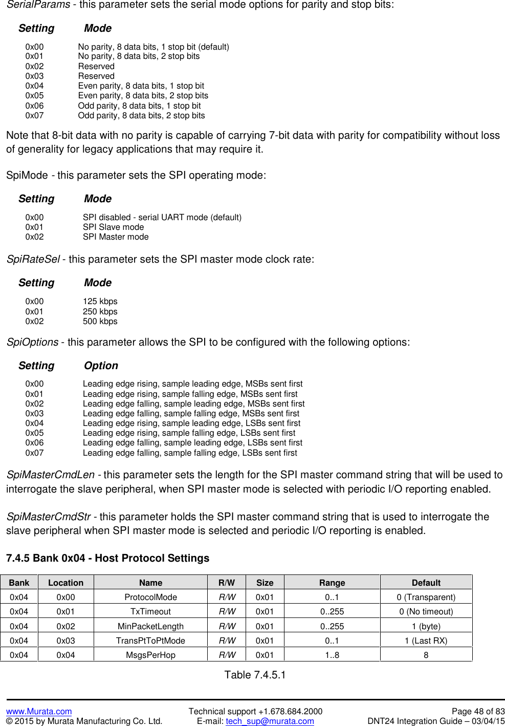 www.Murata.com Technical support +1.678.684.2000 Page 48 of 83© 2015 by Murata Manufacturing Co. Ltd. E-mail: tech_sup@murata.com DNT24 Integration Guide – 03/04/15SerialParams - this parameter sets the serial mode options for parity and stop bits:Setting          Mode0x00 No parity, 8 data bits, 1 stop bit (default)0x01 No parity, 8 data bits, 2 stop bits0x02 Reserved0x03 Reserved0x04 Even parity, 8 data bits, 1 stop bit0x05 Even parity, 8 data bits, 2 stop bits0x06 Odd parity, 8 data bits, 1 stop bit0x07 Odd parity, 8 data bits, 2 stop bitsNote that 8-bit data with no parity is capable of carrying 7-bit data with parity for compatibility without lossof generality for legacy applications that may require it.SpiMode -this parameter sets the SPI operating mode:Setting          Mode0x00 SPI disabled - serial UART mode (default)0x01 SPI Slave mode0x02 SPI Master modeSpiRateSel - this parameter sets the SPI master mode clock rate:Setting          Mode0x00 125 kbps0x01 250 kbps0x02 500 kbpsSpiOptions - this parameter allows the SPI to be configured with the following options:Setting          Option0x00 Leading edge rising, sample leading edge, MSBs sent first0x01 Leading edge rising, sample falling edge, MSBs sent first0x02 Leading edge falling, sample leading edge, MSBs sent first0x03 Leading edge falling, sample falling edge, MSBs sent first0x04 Leading edge rising, sample leading edge, LSBs sent first0x05 Leading edge rising, sample falling edge, LSBs sent first0x06 Leading edge falling, sample leading edge, LSBs sent first0x07 Leading edge falling, sample falling edge, LSBs sent firstSpiMasterCmdLen - this parameter sets the length for the SPI master command string that will be used tointerrogate the slave peripheral, when SPI master mode is selected with periodic I/O reporting enabled.SpiMasterCmdStr - this parameter holds the SPI master command string that is used to interrogate theslave peripheral when SPI master mode is selected and periodic I/O reporting is enabled.7.4.5 Bank 0x04 - Host Protocol SettingsBankLocationNameR/WSizeRangeDefault0x040x00ProtocolModeR/W0x010..10 (Transparent)0x040x01TxTimeoutR/W0x010..2550 (No timeout)0x040x02MinPacketLengthR/W0x010..2551 (byte)0x040x03TransPtToPtModeR/W0x010..11 (Last RX)0x040x04MsgsPerHopR/W0x011..88Table 7.4.5.1