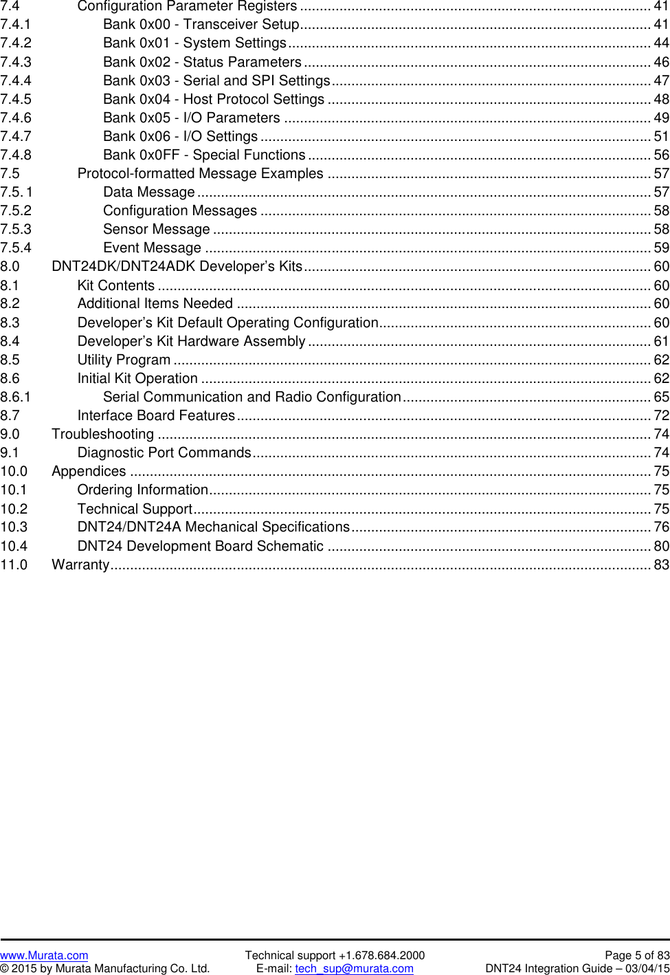 www.Murata.com Technical support +1.678.684.2000 Page 5 of 83© 2015 by Murata Manufacturing Co. Ltd. E-mail: tech_sup@murata.com DNT24 Integration Guide – 03/04/157.4 Configuration Parameter Registers ......................................................................................... 417.4.1 Bank 0x00 - Transceiver Setup......................................................................................... 417.4.2 Bank 0x01 - System Settings............................................................................................ 447.4.3 Bank 0x02 - Status Parameters ........................................................................................ 467.4.4 Bank 0x03 - Serial and SPI Settings................................................................................. 477.4.5 Bank 0x04 - Host Protocol Settings .................................................................................. 487.4.6 Bank 0x05 - I/O Parameters ............................................................................................. 497.4.7 Bank 0x06 - I/O Settings ................................................................................................... 517.4.8 Bank 0x0FF - Special Functions ....................................................................................... 567.5 Protocol-formatted Message Examples .................................................................................. 577.5.1 Data Message ................................................................................................................... 577.5.2 Configuration Messages ................................................................................................... 587.5.3 Sensor Message ............................................................................................................... 587.5.4 Event Message ................................................................................................................. 598.0 DNT24DK/DNT24ADK Developer’s Kits........................................................................................ 608.1 Kit Contents ............................................................................................................................. 608.2 Additional Items Needed ......................................................................................................... 608.3 Developer’s Kit Default Operating Configuration..................................................................... 608.4 Developer’s Kit Hardware Assembly ....................................................................................... 618.5 Utility Program ......................................................................................................................... 628.6 Initial Kit Operation .................................................................................................................. 628.6.1 Serial Communication and Radio Configuration............................................................... 658.7 Interface Board Features......................................................................................................... 729.0 Troubleshooting ............................................................................................................................. 749.1 Diagnostic Port Commands..................................................................................................... 7410.0 Appendices .................................................................................................................................... 7510.1 Ordering Information................................................................................................................ 7510.2 Technical Support.................................................................................................................... 7510.3 DNT24/DNT24A Mechanical Specifications............................................................................ 7610.4 DNT24 Development Board Schematic .................................................................................. 8011.0 Warranty......................................................................................................................................... 83
