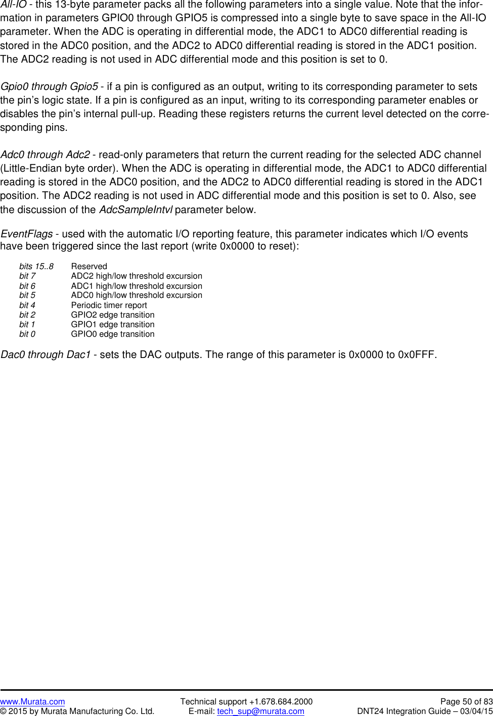 www.Murata.com Technical support +1.678.684.2000 Page 50 of 83© 2015 by Murata Manufacturing Co. Ltd. E-mail: tech_sup@murata.com DNT24 Integration Guide – 03/04/15All-IO - this 13-byte parameter packs all the following parameters into a single value. Note that the infor-mation in parameters GPIO0 through GPIO5 is compressed into a single byte to save space in the All-IOparameter. When the ADC is operating in differential mode, the ADC1 to ADC0 differential reading isstored in the ADC0 position, and the ADC2 to ADC0 differential reading is stored in the ADC1 position.The ADC2 reading is not used in ADC differential mode and this position is set to 0.Gpio0 through Gpio5 - if a pin is configured as an output, writing to its corresponding parameter to setsthe pin’s logic state. If a pin is configured as an input, writing to its corresponding parameter enables ordisables the pin’s internal pull-up. Reading these registers returns the current level detected on the corre-sponding pins.Adc0 through Adc2 - read-only parameters that return the current reading for the selected ADC channel(Little-Endian byte order). When the ADC is operating in differential mode, the ADC1 to ADC0 differentialreading is stored in the ADC0 position, and the ADC2 to ADC0 differential reading is stored in the ADC1position. The ADC2 reading is not used in ADC differential mode and this position is set to 0. Also, seethe discussion of the AdcSampleIntvl parameter below.EventFlags - used with the automatic I/O reporting feature, this parameter indicates which I/O eventshave been triggered since the last report (write 0x0000 to reset):bits 15..8 Reservedbit 7 ADC2 high/low threshold excursionbit 6 ADC1 high/low threshold excursionbit 5 ADC0 high/low threshold excursionbit 4 Periodic timer reportbit 2 GPIO2 edge transitionbit 1 GPIO1 edge transitionbit 0 GPIO0 edge transitionDac0 through Dac1 - sets the DAC outputs. The range of this parameter is 0x0000 to 0x0FFF.