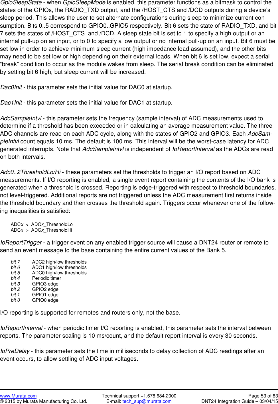 www.Murata.com Technical support +1.678.684.2000 Page 53 of 83© 2015 by Murata Manufacturing Co. Ltd. E-mail: tech_sup@murata.com DNT24 Integration Guide – 03/04/15GpioSleepState - when GpioSleepMode is enabled, this parameter functions as a bitmask to control thestates of the GPIOs, the RADIO_TXD output, and the /HOST_CTS and /DCD outputs during a device’ssleep period. This allows the user to set alternate configurations during sleep to minimize current con-sumption. Bits 0..5 correspond to GPIO0..GPIO5 respectively. Bit 6 sets the state of RADIO_TXD, and bit7 sets the states of /HOST_CTS  and /DCD. A sleep state bit is set to 1 to specify a high output or aninternal pull-up on an input, or to 0 to specify a low output or no internal pull-up on an input. Bit 6 must beset low in order to achieve minimum sleep current (high impedance load assumed), and the other bitsmay need to be set low or high depending on their external loads. When bit 6 is set low, expect a serial“break” condition to occur as the module wakes from sleep. The serial break condition can be eliminatedby setting bit 6 high, but sleep current will be increased.Dac0Init - this parameter sets the initial value for DAC0 at startup.Dac1Init - this parameter sets the initial value for DAC1 at startup.AdcSampleIntvl - this parameter sets the frequency (sample interval) of ADC measurements used todetermine if a threshold has been exceeded or in calculating an average measurement value. The threeADC channels are read on each ADC cycle, along with the states of GPIO2 and GPIO3. Each AdcSam-pleIntvl count equals 10 ms. The default is 100 ms. This interval will be the worst-case latency for ADCgenerated interrupts. Note that AdcSampleIntvl is independent of IoReportInterval as the ADCs are readon both intervals.Adc0..2ThresholdLo/Hi - these parameters set the thresholds to trigger an I/O report based on ADCmeasurements. If I/O reporting is enabled, a single event report containing the contents of the I/O bank isgenerated when a threshold is crossed. Reporting is edge-triggered with respect to threshold boundaries,not level-triggered. Additional reports are not triggered unless the ADC measurement first returns insidethe threshold boundary and then crosses the threshold again. Triggers occur whenever one of the follow-ing inequalities is satisfied:ADCx&lt;  ADCx_ThresholdLoADCx&gt;  ADCx_ThresholdHiIoReportTrigger - a trigger event on any enabled trigger source will cause a DNT24 router or remote tosend an event message to the base containing the entire current values of the Bank 5.bit 7 ADC2 high/low thresholdsbit 6 ADC1 high/low thresholdsbit 5 ADC0 high/low thresholdsbit 4 Periodic timerbit 3 GPIO3 edgebit 2 GPIO2 edgebit 1 GPIO1 edgebit 0 GPIO0 edgeI/O reporting is supported for remotes and routers only, not the base.IoReportInterval - when periodic timer I/O reporting is enabled, this parameter sets the interval betweenreports. The parameter scaling is 10 ms/count, and the default report interval is every 30 seconds.IoPreDelay - this parameter sets the time in milliseconds to delay collection of ADC readings after anevent occurs, to allow settling of ADC input voltages.