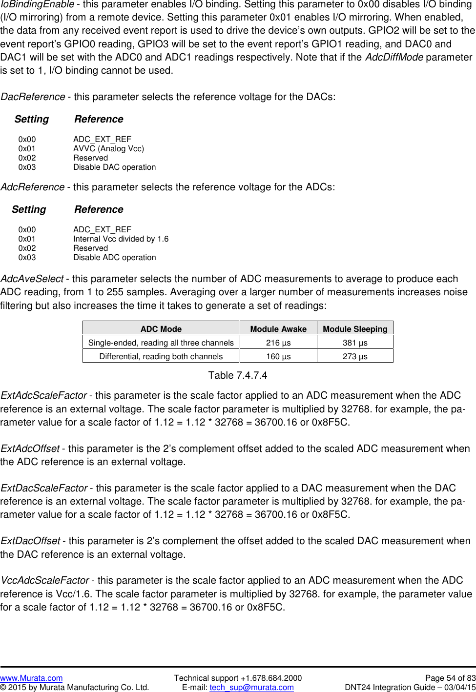 www.Murata.com Technical support +1.678.684.2000 Page 54 of 83© 2015 by Murata Manufacturing Co. Ltd. E-mail: tech_sup@murata.com DNT24 Integration Guide – 03/04/15IoBindingEnable - this parameter enables I/O binding. Setting this parameter to 0x00 disables I/O binding(I/O mirroring) from a remote device. Setting this parameter 0x01 enables I/O mirroring. When enabled,the data from any received event report is used to drive the device’s own outputs. GPIO2 will be set to theevent report’s GPIO0 reading, GPIO3 will be set to the event report’s GPIO1 reading, and DAC0 andDAC1 will be set with the ADC0 and ADC1 readings respectively. Note that if the AdcDiffMode parameteris set to 1,I/O binding cannot be used.DacReference - this parameter selects the reference voltage for the DACs:Setting         Reference0x00 ADC_EXT_REF0x01 AVVC (Analog Vcc)0x02 Reserved0x03 Disable DAC operationAdcReference - this parameter selects the reference voltage for the ADCs:Setting          Reference0x00 ADC_EXT_REF0x01 Internal Vcc divided by 1.60x02 Reserved0x03 Disable ADC operationAdcAveSelect - this parameter selects the number of ADC measurements to average to produce eachADC reading, from 1 to 255 samples. Averaging over a larger number of measurements increases noisefiltering but also increases the time it takes to generate a set of readings:ADC ModeModule AwakeModule SleepingSingle-ended, reading all three channels216 µs381 µsDifferential, reading both channels160 µs273 µsTable 7.4.7.4ExtAdcScaleFactor - this parameter is the scale factor applied to an ADC measurement when the ADCreference is an external voltage. The scale factor parameter is multiplied by 32768. for example, the pa-rameter value for a scale factor of 1.12 = 1.12 * 32768 = 36700.16 or 0x8F5C.ExtAdcOffset - this parameter is the 2’s complement offset added to the scaled ADC measurement whenthe ADC reference is an external voltage.ExtDacScaleFactor - this parameter is the scale factor applied to a DAC measurement when the DACreference is an external voltage. The scale factor parameter is multiplied by 32768. for example, the pa-rameter value for a scale factor of 1.12 = 1.12 * 32768 = 36700.16 or 0x8F5C.ExtDacOffset - this parameter is 2’s complement the offset added to the scaled DAC measurement whenthe DAC reference is an external voltage.VccAdcScaleFactor - this parameter is the scale factor applied to an ADC measurement when the ADCreference is Vcc/1.6. The scale factor parameter is multiplied by 32768. for example, the parameter valuefor a scale factor of 1.12 = 1.12 * 32768 = 36700.16 or 0x8F5C.