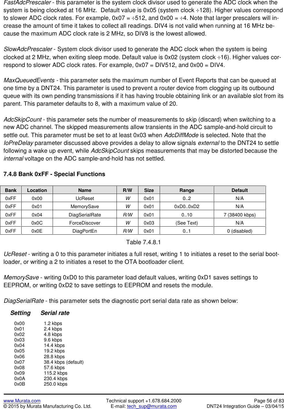 www.Murata.com Technical support +1.678.684.2000 Page 56 of 83© 2015 by Murata Manufacturing Co. Ltd. E-mail: tech_sup@murata.com DNT24 Integration Guide – 03/04/15FastAdcPrescaler - this parameter is the system clock divisor used to generate the ADC clock when thesystem is being clocked at 16 MHz.  Default value is 0x05 (system clock 128). Higher values correspondto slower ADC clock rates. For example, 0x07 = 512, and 0x00 = 4. Note that larger prescalers will in-crease the amount of time it takes to collect all readings. DIV4 is not valid when running at 16 MHz be-cause the maximum ADC clock rate is 2 MHz, so DIV8 is the lowest allowed.SlowAdcPrescaler - System clock divisor used to generate the ADC clock when the system is beingclocked at 2 MHz, when exiting sleep mode. Default value is 0x02 (system clock 16). Higher values cor-respond to slower ADC clock rates. For example, 0x07 = DIV512, and 0x00 = DIV4.MaxQueuedEvents - this parameter sets the maximum number of Event Reports that can be queued atone time by a DNT24. This parameter is used to prevent a router device from clogging up its outboundqueue with its own pending transmissions if it has having trouble obtaining link or an available slot from itsparent. This parameter defaults to 8, with a maximum value of 20.AdcSkipCount - this parameter sets the number of measurements to skip (discard) when switching to anew ADC channel. The skipped measurements allow transients in the ADC sample-and-hold circuit tosettle out. This parameter must be set to at least 0x03 when AdcDiffMode is selected. Note that theIoPreDelay parameter discussed above provides a delay to allow signals external to the DNT24 to settlefollowing a wake up event, while AdcSkipCount skips measurements that may be distorted because theinternal voltage on the ADC sample-and-hold has not settled.7.4.8 Bank 0xFF - Special FunctionsBankLocationNameR/WSizeRangeDefault0xFF0x00UcResetW0x010..2N/A0xFF0x01MemorySaveW0x010xD0..0xD2N/A0xFF0x04DiagSerialRateR/W0x010..107 (38400 kbps)0xFF0x0CForceDiscoverW0x03(See Text)N/A0xFF0x0EDiagPortEnR/W0x010..10 (disabled)Table 7.4.8.1UcReset - writing a 0 to this parameter initiates a full reset, writing 1 to initiates a reset to the serial boot-loader, or writing a 2 to initiates a reset to the OTA bootloader client.MemorySave - writing 0xD0 to this parameter load default values, writing 0xD1 saves settings toEEPROM, or writing 0xD2 to save settings to EEPROM and resets the module.DiagSerialRate - this parameter sets the diagnostic port serial data rate as shown below:Setting      Serial rate0x00 1.2 kbps0x01 2.4 kbps0x02 4.8 kbps0x03 9.6 kbps0x04 14.4 kbps0x05 19.2 kbps0x06 28.8 kbps0x07 38.4 kbps (default)0x08 57.6 kbps0x09 115.2 kbps0x0A 230.4 kbps0x0B 250.0 kbps