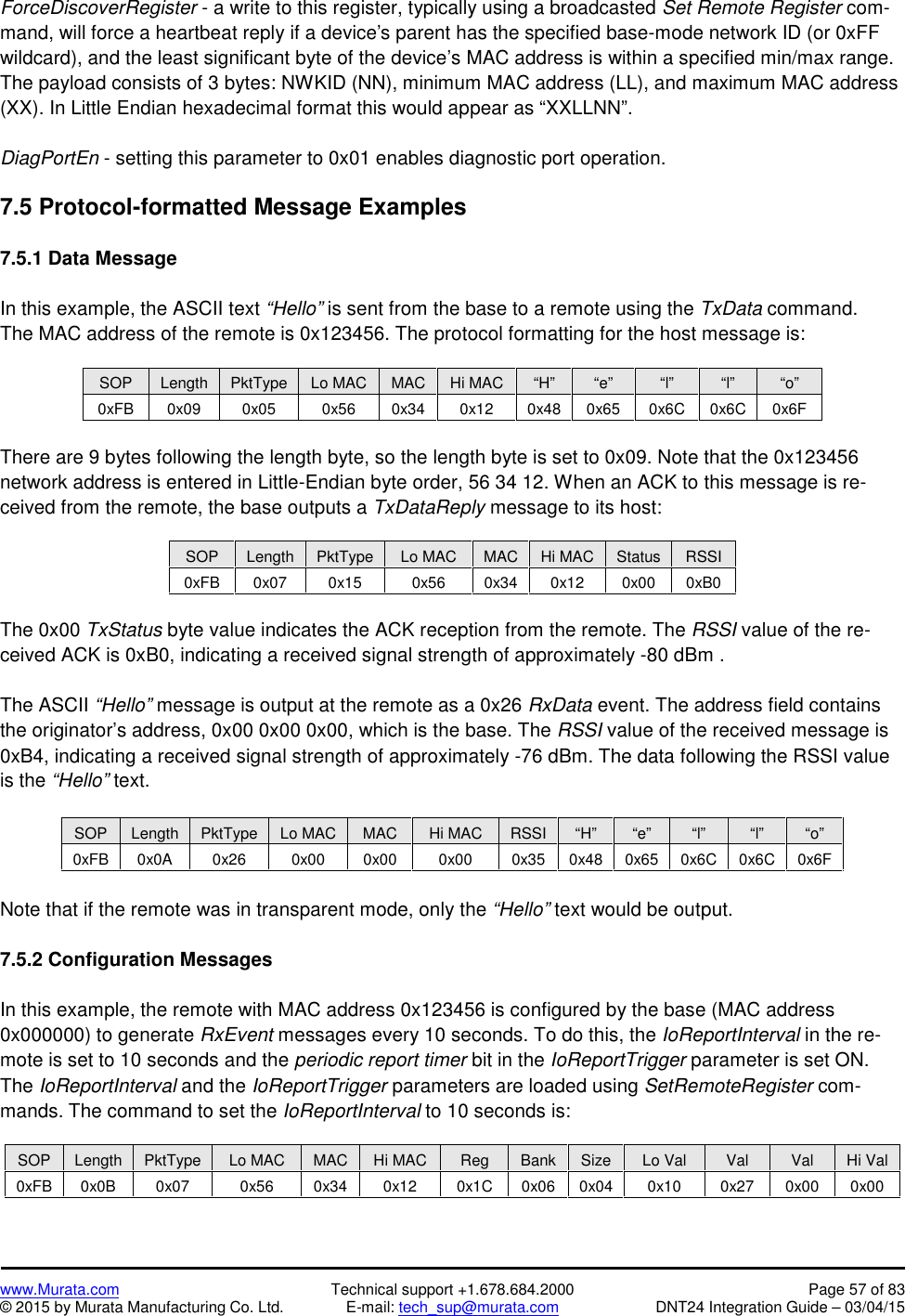 www.Murata.com Technical support +1.678.684.2000 Page 57 of 83© 2015 by Murata Manufacturing Co. Ltd. E-mail: tech_sup@murata.com DNT24 Integration Guide – 03/04/15ForceDiscoverRegister - a write to this register, typically using a broadcasted Set Remote Register com-mand, will force a heartbeat reply if a device&apos;s parent has the specified base-mode network ID (or 0xFFwildcard), and the least significant byte of the device’s MAC address is within a specified min/max range.The payload consists of 3 bytes: NWKID (NN), minimum MAC address (LL), and maximum MAC address(XX). In Little Endian hexadecimal format this would appear as “XXLLNN”.DiagPortEn - setting this parameter to 0x01 enables diagnostic port operation.7.5 Protocol-formatted Message Examples7.5.1 Data MessageIn this example, the ASCII text “Hello” is sent from the base to a remote using the TxData command.The MAC address of the remote is 0x123456. The protocol formatting for the host message is:SOPLengthPktTypeLo MACMACHi MAC“H”“e”“l”“l”“o”0xFB0x090x050x560x340x120x480x650x6C0x6C0x6FThere are 9 bytes following the length byte, so the length byte is set to 0x09. Note that the 0x123456network address is entered in Little-Endian byte order, 56 34 12. When an ACK to this message is re-ceived from the remote, the base outputs a TxDataReply message to its host:SOPLengthPktTypeLo MACMACHi MACStatusRSSI0xFB0x070x150x560x340x120x000xB0The 0x00 TxStatus byte value indicates the ACK reception from the remote. The RSSI value of the re-ceived ACK is 0xB0, indicating a received signal strength of approximately -80 dBm .The ASCII “Hello” message is output at the remote as a 0x26 RxData event. The address field containsthe originator’s address, 0x00 0x00 0x00, which is the base. The RSSI value of the received message is0xB4, indicating a received signal strength of approximately -76 dBm. The data following the RSSI valueis the “Hello” text.SOPLengthPktTypeLo MACMACHi MACRSSI“H”“e”“l”“l”“o”0xFB0x0A0x260x000x000x000x350x480x650x6C0x6C0x6FNote that if the remote was in transparent mode, only the “Hello” text would be output.7.5.2 Configuration MessagesIn this example, the remote with MAC address 0x123456 is configured by the base (MAC address0x000000) to generate RxEvent messages every 10 seconds. To do this, the IoReportInterval in the re-mote is set to 10 seconds and the periodic report timer bit in the IoReportTrigger parameter is set ON.The IoReportInterval and the IoReportTrigger parameters are loaded using SetRemoteRegister com-mands. The command to set the IoReportInterval to 10 seconds is:SOPLengthPktTypeLo MACMACHi MACRegBankSizeLo ValValValHi Val0xFB0x0B0x070x560x340x120x1C0x060x040x100x270x000x00