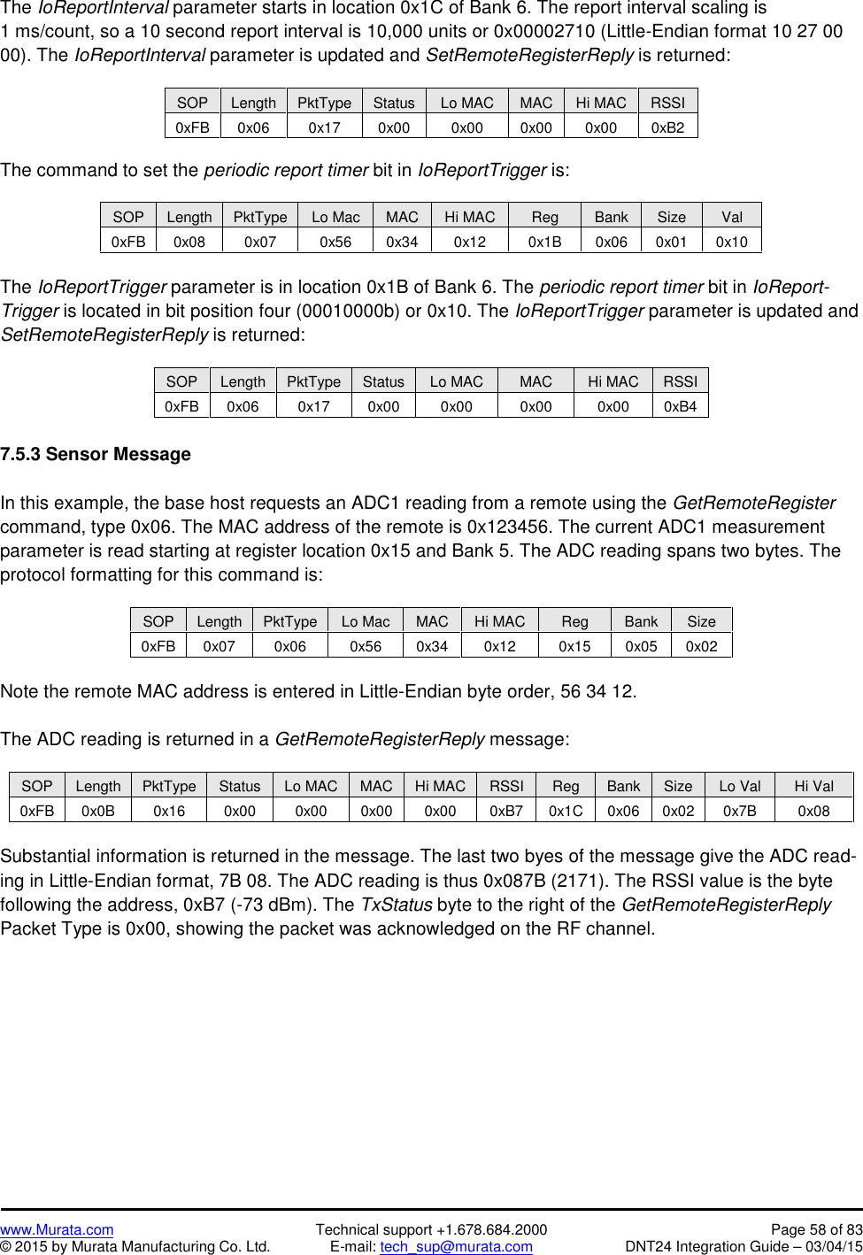 www.Murata.com Technical support +1.678.684.2000 Page 58 of 83© 2015 by Murata Manufacturing Co. Ltd. E-mail: tech_sup@murata.com DNT24 Integration Guide – 03/04/15The IoReportInterval parameter starts in location 0x1C of Bank 6. The report interval scaling is1 ms/count, so a 10 second report interval is 10,000 units or 0x00002710 (Little-Endian format 10 27 0000). The IoReportInterval parameter is updated and SetRemoteRegisterReply is returned:SOPLengthPktTypeStatusLo MACMACHi MACRSSI0xFB0x060x170x000x000x000x000xB2The command to set the periodic report timer bit in IoReportTrigger is:SOPLengthPktTypeLo MacMACHi MACRegBankSizeVal0xFB0x080x070x560x340x120x1B0x060x010x10The IoReportTrigger parameter is in location 0x1B of Bank 6. The periodic report timer bit in IoReport-Trigger is located in bit position four (00010000b) or 0x10. The IoReportTrigger parameter is updated andSetRemoteRegisterReply is returned:SOPLengthPktTypeStatusLo MACMACHi MACRSSI0xFB0x060x170x000x000x000x000xB47.5.3 Sensor MessageIn this example, the base host requests an ADC1 reading from a remote using the GetRemoteRegistercommand, type 0x06. The MAC address of the remote is 0x123456. The current ADC1 measurementparameter is read starting at register location 0x15 and Bank 5. The ADC reading spans two bytes. Theprotocol formatting for this command is:SOPLengthPktTypeLo MacMACHi MACRegBankSize0xFB0x070x060x560x340x120x150x050x02Note the remote MAC address is entered in Little-Endian byte order, 56 34 12.The ADC reading is returned in a GetRemoteRegisterReply message:SOPLengthPktTypeStatusLo MACMACHi MACRSSIRegBankSizeLo ValHi Val0xFB0x0B0x160x000x000x000x000xB70x1C0x060x020x7B0x08Substantial information is returned in the message. The last two byes of the message give the ADC read-ing in Little-Endian format, 7B 08. The ADC reading is thus 0x087B (2171). The RSSI value is the bytefollowing the address, 0xB7 (-73 dBm). The TxStatus byte to the right of the GetRemoteRegisterReplyPacket Type is 0x00, showing the packet was acknowledged on the RF channel.