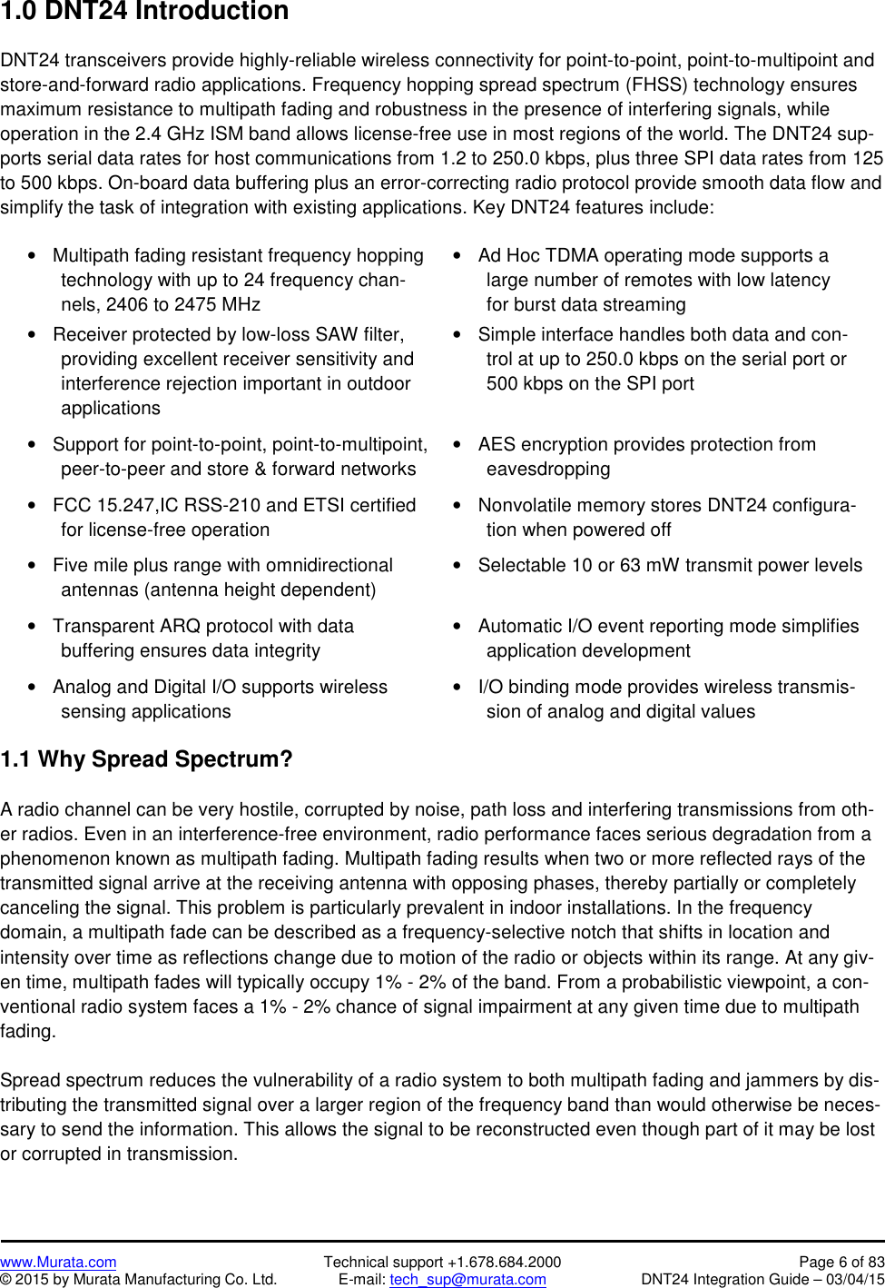 www.Murata.com Technical support +1.678.684.2000 Page 6 of 83© 2015 by Murata Manufacturing Co. Ltd. E-mail: tech_sup@murata.com DNT24 Integration Guide – 03/04/151.0 DNT24 IntroductionDNT24 transceivers provide highly-reliable wireless connectivity for point-to-point, point-to-multipoint andstore-and-forward radio applications. Frequency hopping spread spectrum (FHSS) technology ensuresmaximum resistance to multipath fading and robustness in the presence of interfering signals, whileoperation in the 2.4 GHz ISM band allows license-free use in most regions of the world. The DNT24 sup-ports serial data rates for host communications from 1.2 to 250.0 kbps, plus three SPI data rates from 125to 500 kbps. On-board data buffering plus an error-correcting radio protocol provide smooth data flow andsimplify the task of integration with existing applications. Key DNT24 features include:Multipath fading resistant frequency hoppingtechnology with up to 24 frequency chan-nels, 2406 to 2475 MHzReceiver protected by low-loss SAW filter,providing excellent receiver sensitivity andinterference rejection important in outdoorapplicationsAd Hoc TDMA operating mode supports alarge number of remotes with low latencyfor burst data streamingSimple interface handles both data and con-trol at up to 250.0 kbps on the serial port or500 kbps on the SPI portSupport for point-to-point, point-to-multipoint,peer-to-peer and store &amp; forward networksAES encryption provides protection fromeavesdroppingFCC 15.247,IC RSS-210 and ETSI certifiedfor license-free operationNonvolatile memory stores DNT24 configura-tion when powered offFive mile plus range with omnidirectionalantennas (antenna height dependent)Selectable 10 or 63 mW transmit power levelsTransparent ARQ protocol with databuffering ensures data integrityAutomatic I/O event reporting mode simplifiesapplication developmentAnalog and Digital I/O supports wirelesssensing applicationsI/O binding mode provides wireless transmis-sion of analog and digital values1.1 Why Spread Spectrum?A radio channel can be very hostile, corrupted by noise, path loss and interfering transmissions from oth-er radios. Even in an interference-free environment, radio performance faces serious degradation from aphenomenon known as multipath fading. Multipath fading results when two or more reflected rays of thetransmitted signal arrive at the receiving antenna with opposing phases, thereby partially or completelycanceling the signal. This problem is particularly prevalent in indoor installations. In the frequencydomain, a multipath fade can be described as a frequency-selective notch that shifts in location andintensity over time as reflections change due to motion of the radio or objects within its range. At any giv-en time, multipath fades will typically occupy 1% - 2% of the band. From a probabilistic viewpoint, a con-ventional radio system faces a 1% - 2% chance of signal impairment at any given time due to multipathfading.Spread spectrum reduces the vulnerability of a radio system to both multipath fading and jammers by dis-tributing the transmitted signal over a larger region of the frequency band than would otherwise be neces-sary to send the information. This allows the signal to be reconstructed even though part of it may be lostor corrupted in transmission.