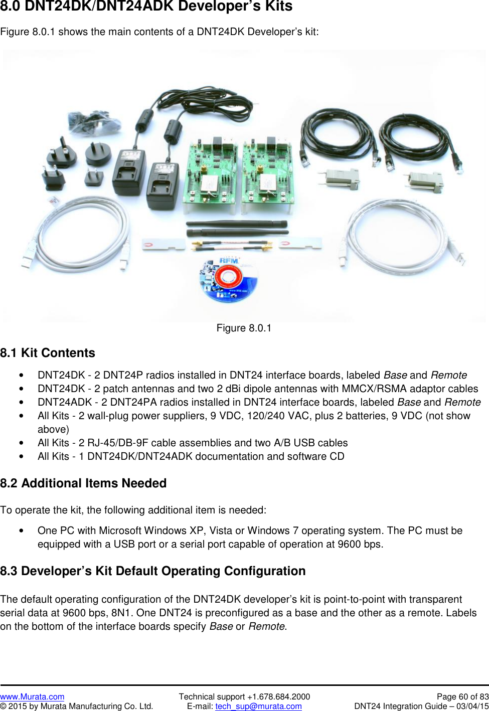 www.Murata.com Technical support +1.678.684.2000 Page 60 of 83© 2015 by Murata Manufacturing Co. Ltd. E-mail: tech_sup@murata.com DNT24 Integration Guide – 03/04/158.0 DNT24DK/DNT24ADK Developer’s KitsFigure 8.0.1 shows the main contents of a DNT24DK Developer’s kit:Figure 8.0.18.1 Kit ContentsDNT24DK - 2 DNT24P radios installed in DNT24 interface boards, labeled Base and RemoteDNT24DK - 2 patch antennas and two 2 dBi dipole antennas with MMCX/RSMA adaptor cablesDNT24ADK - 2 DNT24PA radios installed in DNT24 interface boards, labeled Base and RemoteAll Kits - 2 wall-plug power suppliers, 9 VDC, 120/240 VAC, plus 2 batteries, 9 VDC (not showabove)All Kits - 2 RJ-45/DB-9F cable assemblies and two A/B USB cablesAll Kits - 1 DNT24DK/DNT24ADK documentation and software CD8.2 Additional Items NeededTo operate the kit, the following additional item is needed:One PC with Microsoft Windows XP, Vista or Windows 7 operating system. The PC must beequipped with a USB port or a serial port capable of operation at 9600 bps.8.3 Developer’s Kit Default Operating ConfigurationThe default operating configuration of the DNT24DK developer’s kit is point-to-point with transparentserial data at 9600 bps, 8N1. One DNT24 is preconfigured as a base and the other as a remote. Labelson the bottom of the interface boards specify Base or Remote.