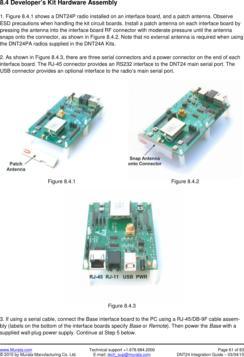 www.Murata.com Technical support +1.678.684.2000 Page 61 of 83© 2015 by Murata Manufacturing Co. Ltd. E-mail: tech_sup@murata.com DNT24 Integration Guide – 03/04/158.4 Developer’s Kit Hardware Assembly1. Figure 8.4.1 shows a DNT24P radio installed on an interface board, and a patch antenna. ObserveESD precautions when handling the kit circuit boards. Install a patch antenna on each interface board bypressing the antenna into the interface board RF connector with moderate pressure until the antennasnaps onto the connector, as shown in Figure 8.4.2. Note that no external antenna is required when usingthe DNT24PA radios supplied in the DNT24A Kits.2. As shown in Figure 8.4.3, there are three serial connectors and a power connector on the end of eachinterface board. The RJ-45 connector provides an RS232 interface to the DNT24 main serial port. TheUSB connector provides an optional interface to the radio’s main serial port.Figure 8.4.1Figure 8.4.2Figure 8.4.33. If using a serial cable, connect the Base interface board to the PC using a RJ-45/DB-9F cable assem-bly (labels on the bottom of the interface boards specify Base or Remote). Then power the Base with asupplied wall-plug power supply. Continue at Step 5 below.