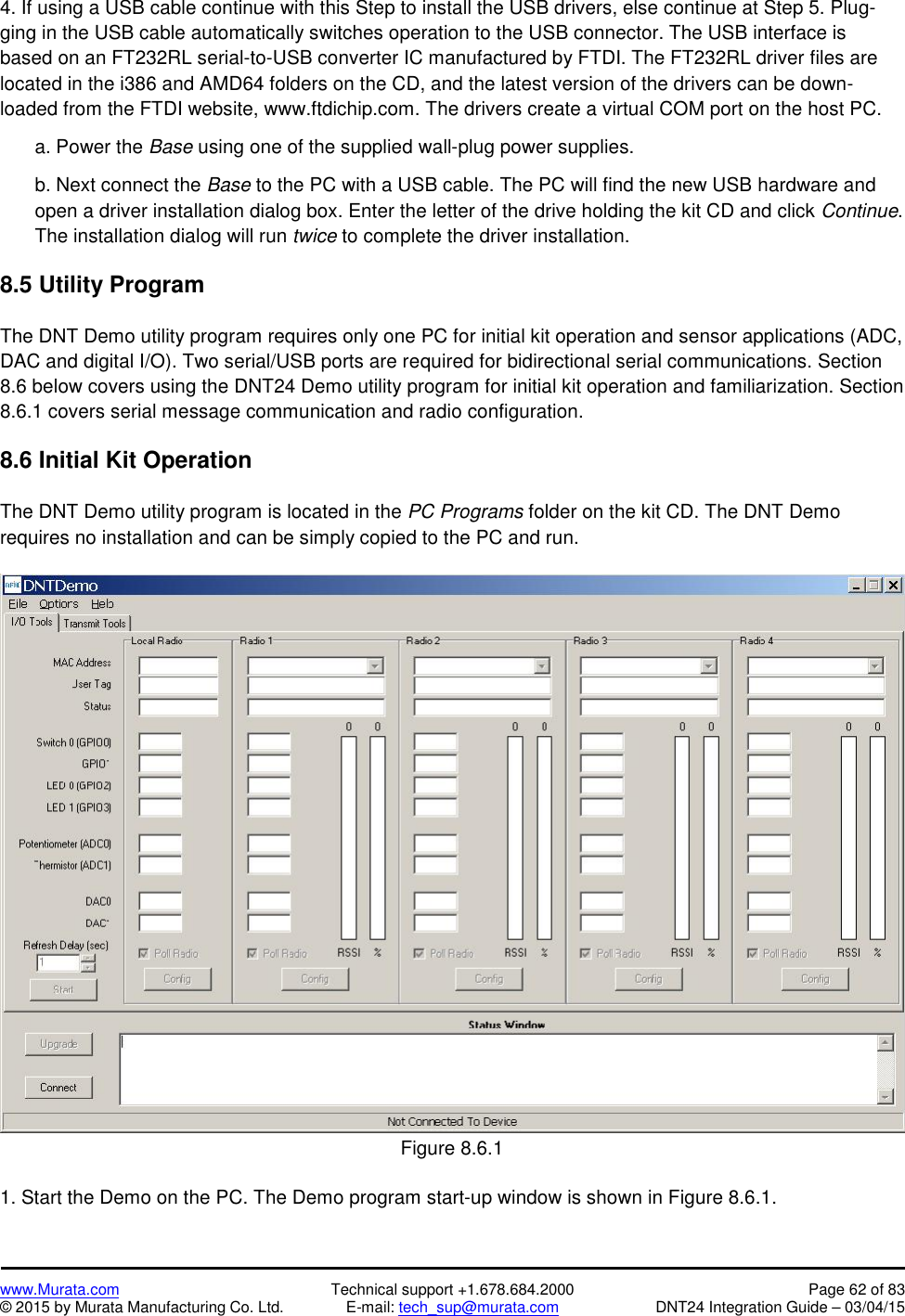 www.Murata.com Technical support +1.678.684.2000 Page 62 of 83© 2015 by Murata Manufacturing Co. Ltd. E-mail: tech_sup@murata.com DNT24 Integration Guide – 03/04/154. If using a USB cable continue with this Step to install the USB drivers, else continue at Step 5. Plug-ging in the USB cable automatically switches operation to the USB connector. The USB interface isbased on an FT232RL serial-to-USB converter IC manufactured by FTDI. The FT232RL driver files arelocated in the i386 and AMD64 folders on the CD, and the latest version of the drivers can be down-loaded from the FTDI website, www.ftdichip.com. The drivers create a virtual COM port on the host PC.a. Power the Base using one of the supplied wall-plug power supplies.b. Next connect the Base to the PC with a USB cable. The PC will find the new USB hardware andopen a driver installation dialog box. Enter the letter of the drive holding the kit CD and click Continue.The installation dialog will run twice to complete the driver installation.8.5 Utility ProgramThe DNT Demo utility program requires only one PC for initial kit operation and sensor applications (ADC,DAC and digital I/O). Two serial/USB ports are required for bidirectional serial communications. Section8.6 below covers using the DNT24 Demo utility program for initial kit operation and familiarization. Section8.6.1 covers serial message communication and radio configuration.8.6 Initial Kit OperationThe DNT Demo utility program is located in the PC Programs folder on the kit CD. The DNT Demorequires no installation and can be simply copied to the PC and run.Figure 8.6.11. Start the Demo on the PC. The Demo program start-up window is shown in Figure 8.6.1.