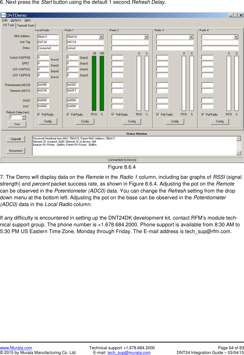 www.Murata.com Technical support +1.678.684.2000 Page 64 of 83© 2015 by Murata Manufacturing Co. Ltd. E-mail: tech_sup@murata.com DNT24 Integration Guide – 03/04/156. Next press the Start button using the default 1 second Refresh Delay.Figure 8.6.47. The Demo will display data on the Remote in the Radio 1 column, including bar graphs of RSSI (signalstrength) and percent packet success rate, as shown in Figure 8.6.4. Adjusting the pot on the Remotecan be observed in the Potentiometer (ADC0) data. You can change the Refresh setting from the dropdown menu at the bottom left. Adjusting the pot on the base can be observed in the Potentiometer(ADC0) data in the Local Radio column.If any difficulty is encountered in setting up the DNT24DK development kit, contact RFM’s module tech-nical support group. The phone number is +1.678.684.2000. Phone support is available from 8:30 AM to5:30 PM US Eastern Time Zone, Monday through Friday. The E-mail address is tech_sup@rfm.com.