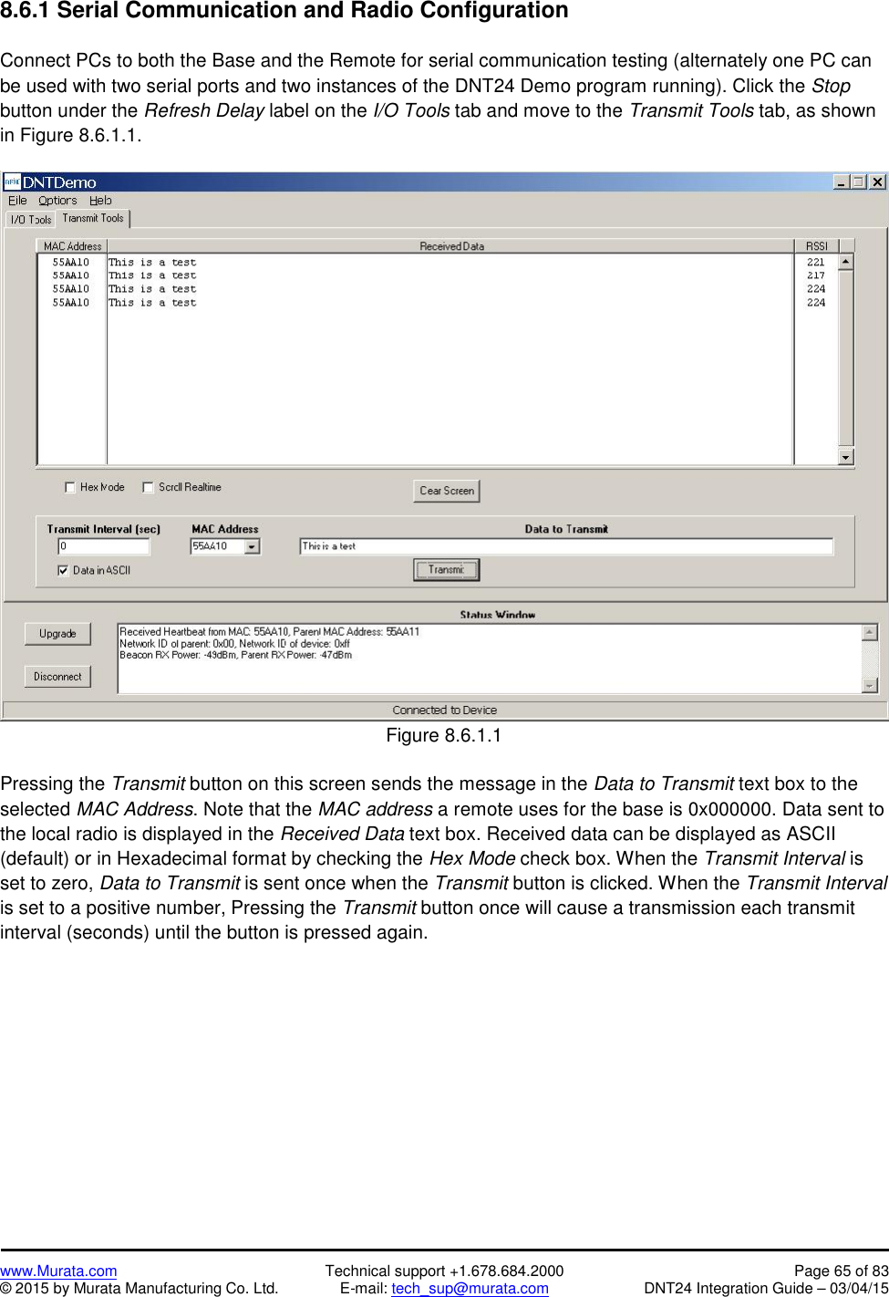 www.Murata.com Technical support +1.678.684.2000 Page 65 of 83© 2015 by Murata Manufacturing Co. Ltd. E-mail: tech_sup@murata.com DNT24 Integration Guide – 03/04/158.6.1 Serial Communication and Radio ConfigurationConnect PCs to both the Base and the Remote for serial communication testing (alternately one PC canbe used with two serial ports and two instances of the DNT24 Demo program running). Click the Stopbutton under the Refresh Delay label on the I/O Tools tab and move to the Transmit Tools tab, as shownin Figure 8.6.1.1.Figure 8.6.1.1Pressing the Transmit button on this screen sends the message in the Data to Transmit text box to theselected MAC Address. Note that the MAC address a remote uses for the base is 0x000000. Data sent tothe local radio is displayed in the Received Data text box. Received data can be displayed as ASCII(default) or in Hexadecimal format by checking the Hex Mode check box. When the Transmit Interval isset to zero, Data to Transmit is sent once when the Transmit button is clicked. When the Transmit Intervalis set to a positive number, Pressing the Transmit button once will cause a transmission each transmitinterval (seconds) until the button is pressed again.