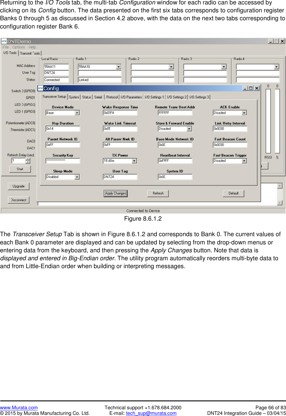 www.Murata.com Technical support +1.678.684.2000 Page 66 of 83© 2015 by Murata Manufacturing Co. Ltd. E-mail: tech_sup@murata.com DNT24 Integration Guide – 03/04/15Returning to the I/O Tools tab, the multi-tab Configuration window for each radio can be accessed byclicking on its Config button. The data presented on the first six tabs corresponds to configuration registerBanks 0 through 5 as discussed in Section 4.2 above, with the data on the next two tabs corresponding toconfiguration register Bank 6.Figure 8.6.1.2The Transceiver Setup Tab is shown in Figure 8.6.1.2 and corresponds to Bank 0. The current values ofeach Bank 0 parameter are displayed and can be updated by selecting from the drop-down menus orentering data from the keyboard, and then pressing the Apply Changes button. Note that data isdisplayed and entered in Big-Endian order. The utility program automatically reorders multi-byte data toand from Little-Endian order when building or interpreting messages.