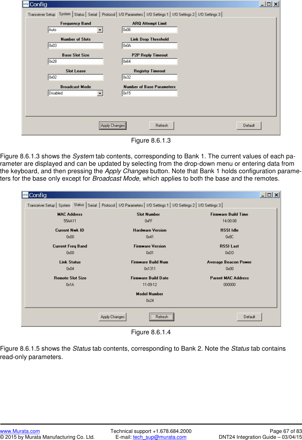 www.Murata.com Technical support +1.678.684.2000 Page 67 of 83© 2015 by Murata Manufacturing Co. Ltd. E-mail: tech_sup@murata.com DNT24 Integration Guide – 03/04/15Figure 8.6.1.3Figure 8.6.1.3 shows the System tab contents, corresponding to Bank 1. The current values of each pa-rameter are displayed and can be updated by selecting from the drop-down menu or entering data fromthe keyboard, and then pressing the Apply Changes button. Note that Bank 1 holds configuration parame-ters for the base only except for Broadcast Mode, which applies to both the base and the remotes.Figure 8.6.1.4Figure 8.6.1.5 shows the Status tab contents, corresponding to Bank 2. Note the Status tab containsread-only parameters.