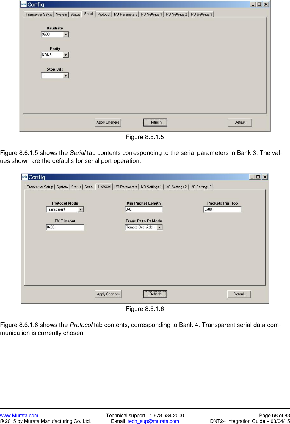 www.Murata.com Technical support +1.678.684.2000 Page 68 of 83© 2015 by Murata Manufacturing Co. Ltd. E-mail: tech_sup@murata.com DNT24 Integration Guide – 03/04/15Figure 8.6.1.5Figure 8.6.1.5 shows the Serial tab contents corresponding to the serial parameters in Bank 3. The val-ues shown are the defaults for serial port operation.Figure 8.6.1.6Figure 8.6.1.6 shows the Protocol tab contents, corresponding to Bank 4. Transparent serial data com-munication is currently chosen.