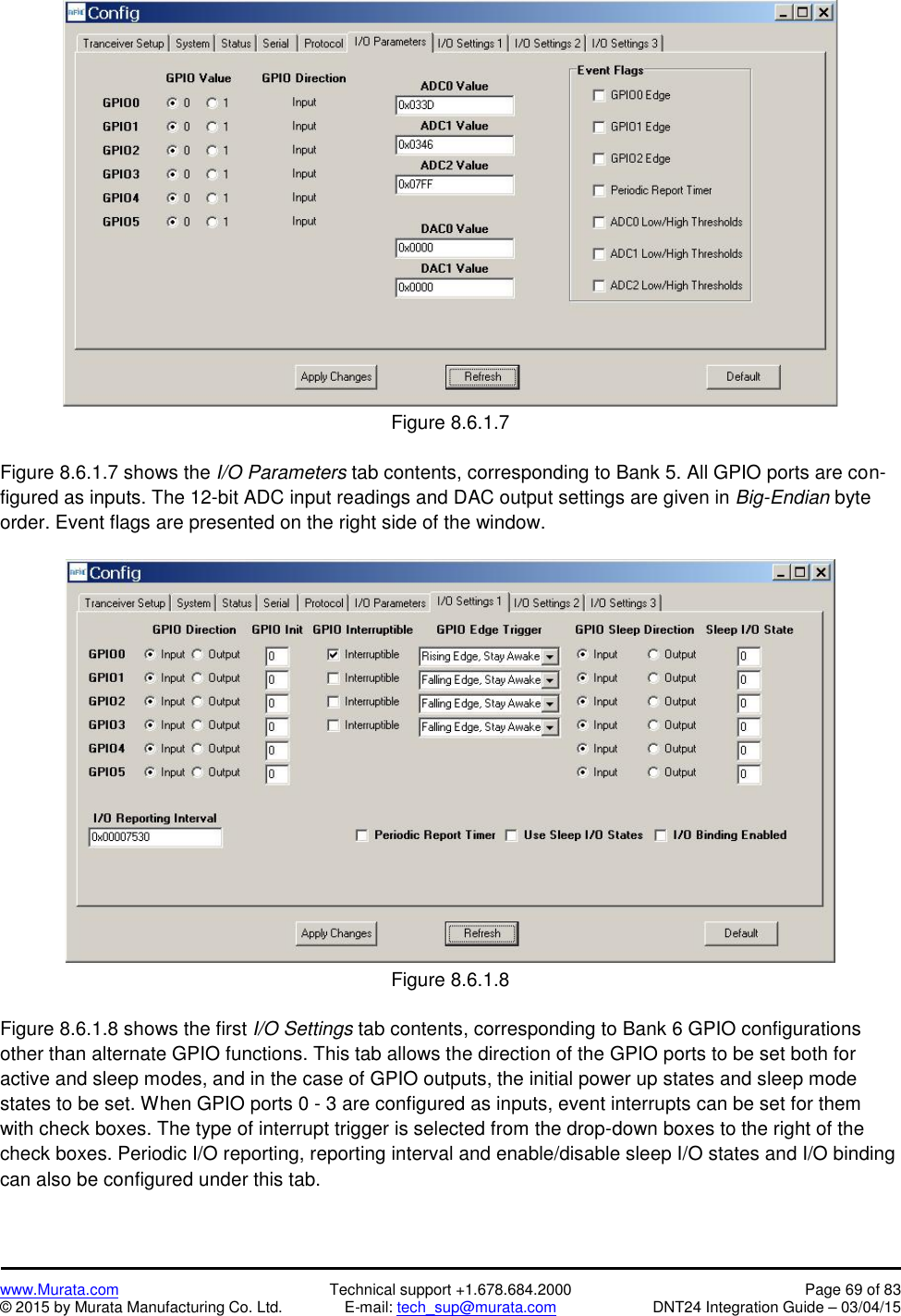 www.Murata.com Technical support +1.678.684.2000 Page 69 of 83© 2015 by Murata Manufacturing Co. Ltd. E-mail: tech_sup@murata.com DNT24 Integration Guide – 03/04/15Figure 8.6.1.7Figure 8.6.1.7 shows the I/O Parameters tab contents, corresponding to Bank 5. All GPIO ports are con-figured as inputs. The 12-bit ADC input readings and DAC output settings are given in Big-Endian byteorder. Event flags are presented on the right side of the window.Figure 8.6.1.8Figure 8.6.1.8 shows the first I/O Settings tab contents, corresponding to Bank 6 GPIO configurationsother than alternate GPIO functions. This tab allows the direction of the GPIO ports to be set both foractive and sleep modes, and in the case of GPIO outputs, the initial power up states and sleep modestates to be set. When GPIO ports 0 - 3 are configured as inputs, event interrupts can be set for themwith check boxes. The type of interrupt trigger is selected from the drop-down boxes to the right of thecheck boxes. Periodic I/O reporting, reporting interval and enable/disable sleep I/O states and I/O bindingcan also be configured under this tab.