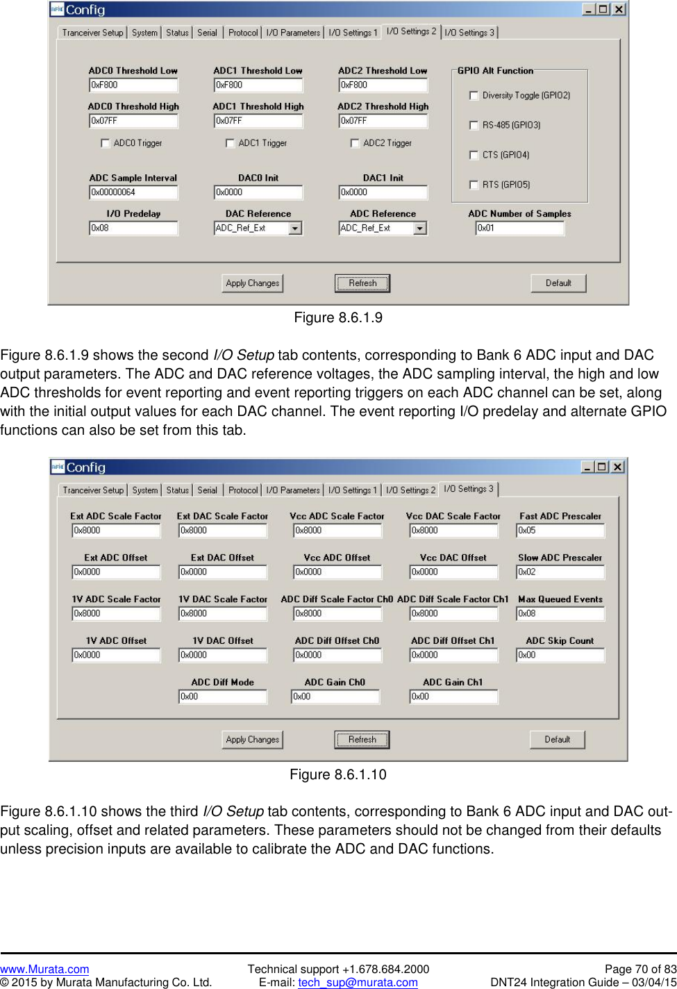 www.Murata.com Technical support +1.678.684.2000 Page 70 of 83© 2015 by Murata Manufacturing Co. Ltd. E-mail: tech_sup@murata.com DNT24 Integration Guide – 03/04/15Figure 8.6.1.9Figure 8.6.1.9 shows the second I/O Setup tab contents, corresponding to Bank 6 ADC input and DACoutput parameters. The ADC and DAC reference voltages, the ADC sampling interval, the high and lowADC thresholds for event reporting and event reporting triggers on each ADC channel can be set, alongwith the initial output values for each DAC channel. The event reporting I/O predelay and alternate GPIOfunctions can also be set from this tab.Figure 8.6.1.10Figure 8.6.1.10 shows the third I/O Setup tab contents, corresponding to Bank 6 ADC input and DAC out-put scaling, offset and related parameters. These parameters should not be changed from their defaultsunless precision inputs are available to calibrate the ADC and DAC functions.