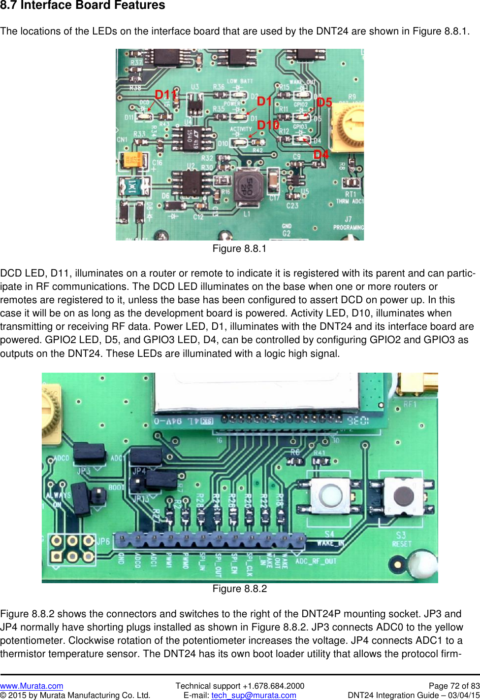 www.Murata.com Technical support +1.678.684.2000 Page 72 of 83© 2015 by Murata Manufacturing Co. Ltd. E-mail: tech_sup@murata.com DNT24 Integration Guide – 03/04/158.7 Interface Board FeaturesThe locations of the LEDs on the interface board that are used by the DNT24 are shown in Figure 8.8.1.Figure 8.8.1DCD LED, D11, illuminates on a router or remote to indicate it is registered with its parent and can partic-ipate in RF communications. The DCD LED illuminates on the base when one or more routers orremotes are registered to it, unless the base has been configured to assert DCD on power up. In thiscase it will be on as long as the development board is powered. Activity LED, D10, illuminates whentransmitting or receiving RF data. Power LED, D1, illuminates with the DNT24 and its interface board arepowered. GPIO2 LED, D5, and GPIO3 LED, D4, can be controlled by configuring GPIO2 and GPIO3 asoutputs on the DNT24. These LEDs are illuminated with a logic high signal.Figure 8.8.2Figure 8.8.2 shows the connectors and switches to the right of the DNT24P mounting socket. JP3 andJP4 normally have shorting plugs installed as shown in Figure 8.8.2. JP3 connects ADC0 to the yellowpotentiometer. Clockwise rotation of the potentiometer increases the voltage. JP4 connects ADC1 to athermistor temperature sensor. The DNT24 has its own boot loader utility that allows the protocol firm-