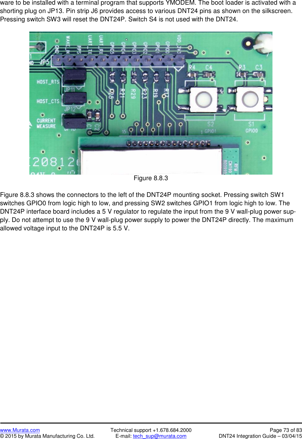 www.Murata.com Technical support +1.678.684.2000 Page 73 of 83© 2015 by Murata Manufacturing Co. Ltd. E-mail: tech_sup@murata.com DNT24 Integration Guide – 03/04/15ware to be installed with a terminal program that supports YMODEM. The boot loader is activated with ashorting plug on JP13. Pin strip J6 provides access to various DNT24 pins as shown on the silkscreen.Pressing switch SW3 will reset the DNT24P. Switch S4 is not used with the DNT24.Figure 8.8.3Figure 8.8.3 shows the connectors to the left of the DNT24P mounting socket. Pressing switch SW1switches GPIO0 from logic high to low, and pressing SW2 switches GPIO1 from logic high to low. TheDNT24P interface board includes a 5 V regulator to regulate the input from the 9 V wall-plug power sup-ply. Do not attempt to use the 9 V wall-plug power supply to power the DNT24P directly. The maximumallowed voltage input to the DNT24P is 5.5 V.