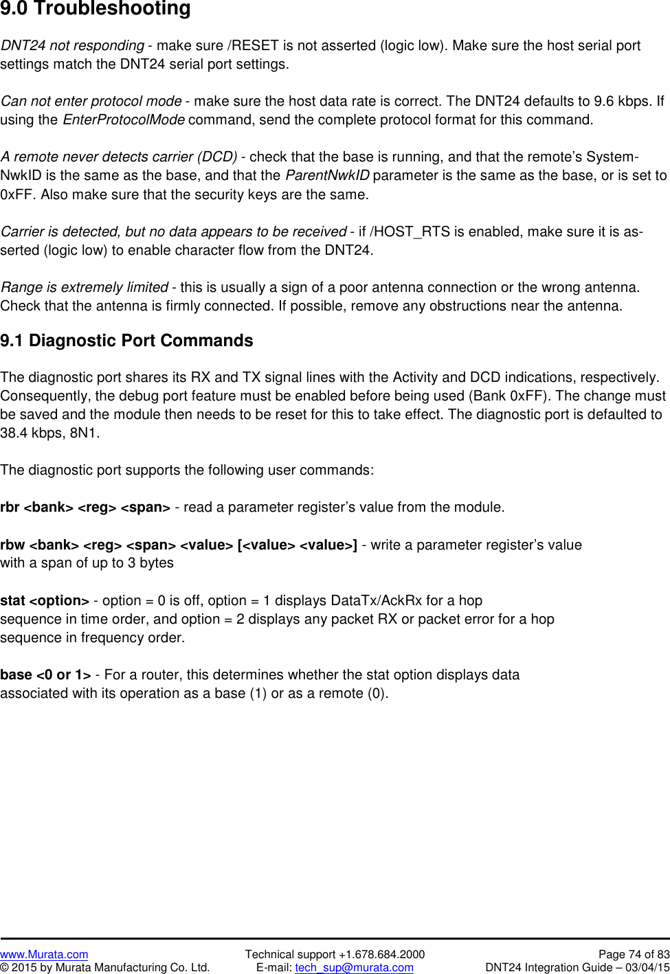 www.Murata.com Technical support +1.678.684.2000 Page 74 of 83© 2015 by Murata Manufacturing Co. Ltd. E-mail: tech_sup@murata.com DNT24 Integration Guide – 03/04/159.0 TroubleshootingDNT24 not responding - make sure /RESET is not asserted (logic low). Make sure the host serial portsettings match the DNT24 serial port settings.Can not enter protocol mode - make sure the host data rate is correct. The DNT24 defaults to 9.6 kbps. Ifusing the EnterProtocolMode command, send the complete protocol format for this command.A remote never detects carrier (DCD) - check that the base is running, and that the remote’s System-NwkID is the same as the base, and that the ParentNwkID parameter is the same as the base, or is set to0xFF. Also make sure that the security keys are the same.Carrier is detected, but no data appears to be received - if /HOST_RTS is enabled, make sure it is as-serted (logic low) to enable character flow from the DNT24.Range is extremely limited - this is usually a sign of a poor antenna connection or the wrong antenna.Check that the antenna is firmly connected. If possible, remove any obstructions near the antenna.9.1 Diagnostic Port CommandsThe diagnostic port shares its RX and TX signal lines with the Activity and DCD indications, respectively.Consequently, the debug port feature must be enabled before being used (Bank 0xFF). The change mustbe saved and the module then needs to be reset for this to take effect. The diagnostic port is defaulted to38.4 kbps, 8N1.The diagnostic port supports the following user commands:rbr &lt;bank&gt; &lt;reg&gt; &lt;span&gt; - read a parameter register’s value from the module.rbw &lt;bank&gt; &lt;reg&gt; &lt;span&gt; &lt;value&gt; [&lt;value&gt; &lt;value&gt;] - write a parameter register’s valuewith a span of up to 3 bytesstat &lt;option&gt; - option = 0 is off, option = 1 displays DataTx/AckRx for a hopsequence in time order, and option = 2 displays any packet RX or packet error for a hopsequence in frequency order.base &lt;0 or 1&gt; - For a router, this determines whether the stat option displays dataassociated with its operation as a base (1) or as a remote (0).