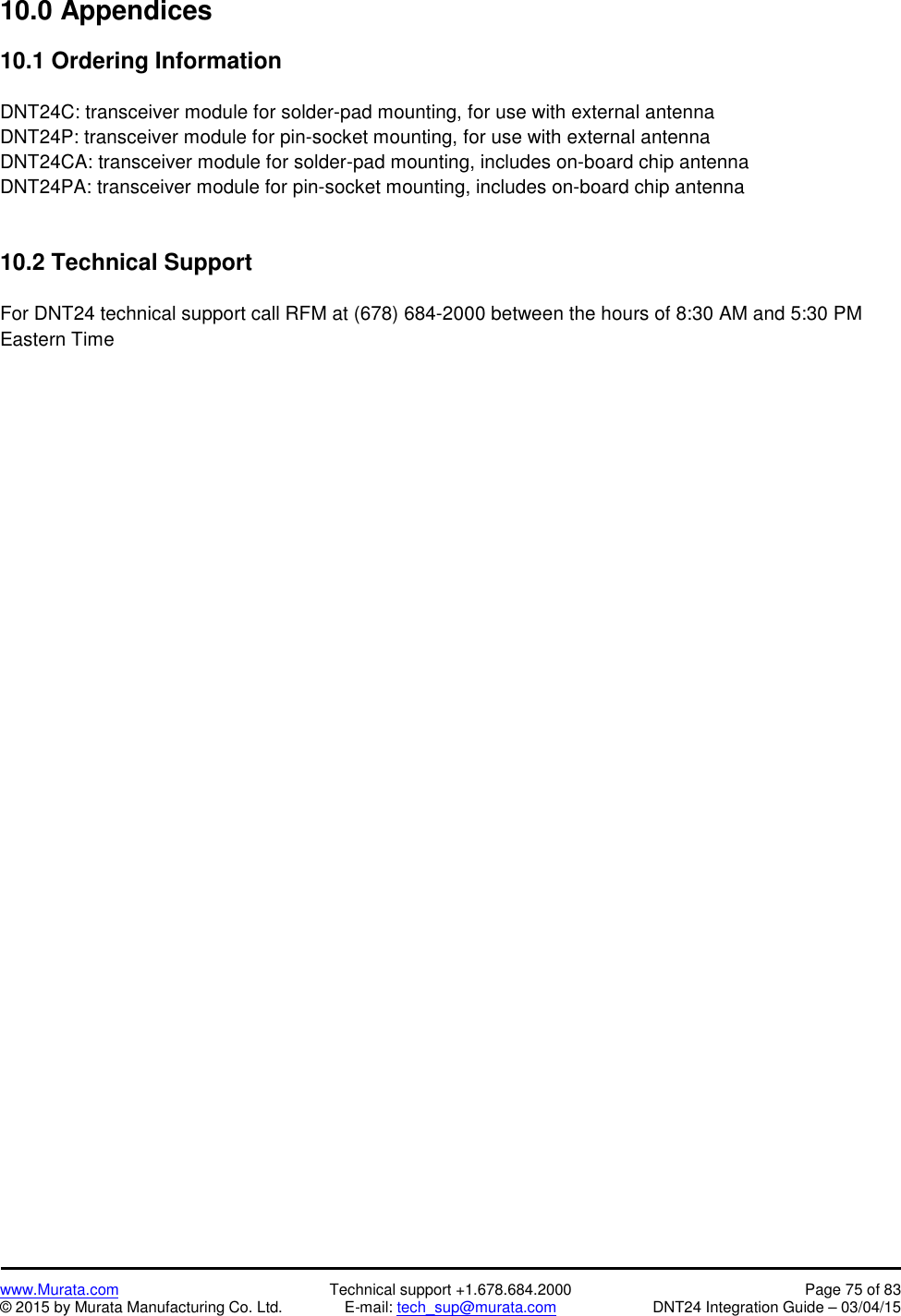 www.Murata.com Technical support +1.678.684.2000 Page 75 of 83© 2015 by Murata Manufacturing Co. Ltd. E-mail: tech_sup@murata.com DNT24 Integration Guide – 03/04/1510.0 Appendices10.1 Ordering InformationDNT24C: transceiver module for solder-pad mounting, for use with external antennaDNT24P: transceiver module for pin-socket mounting, for use with external antennaDNT24CA: transceiver module for solder-pad mounting, includes on-board chip antennaDNT24PA: transceiver module for pin-socket mounting, includes on-board chip antenna10.2 Technical SupportFor DNT24 technical support call RFM at (678) 684-2000 between the hours of 8:30 AM and 5:30 PMEastern Time