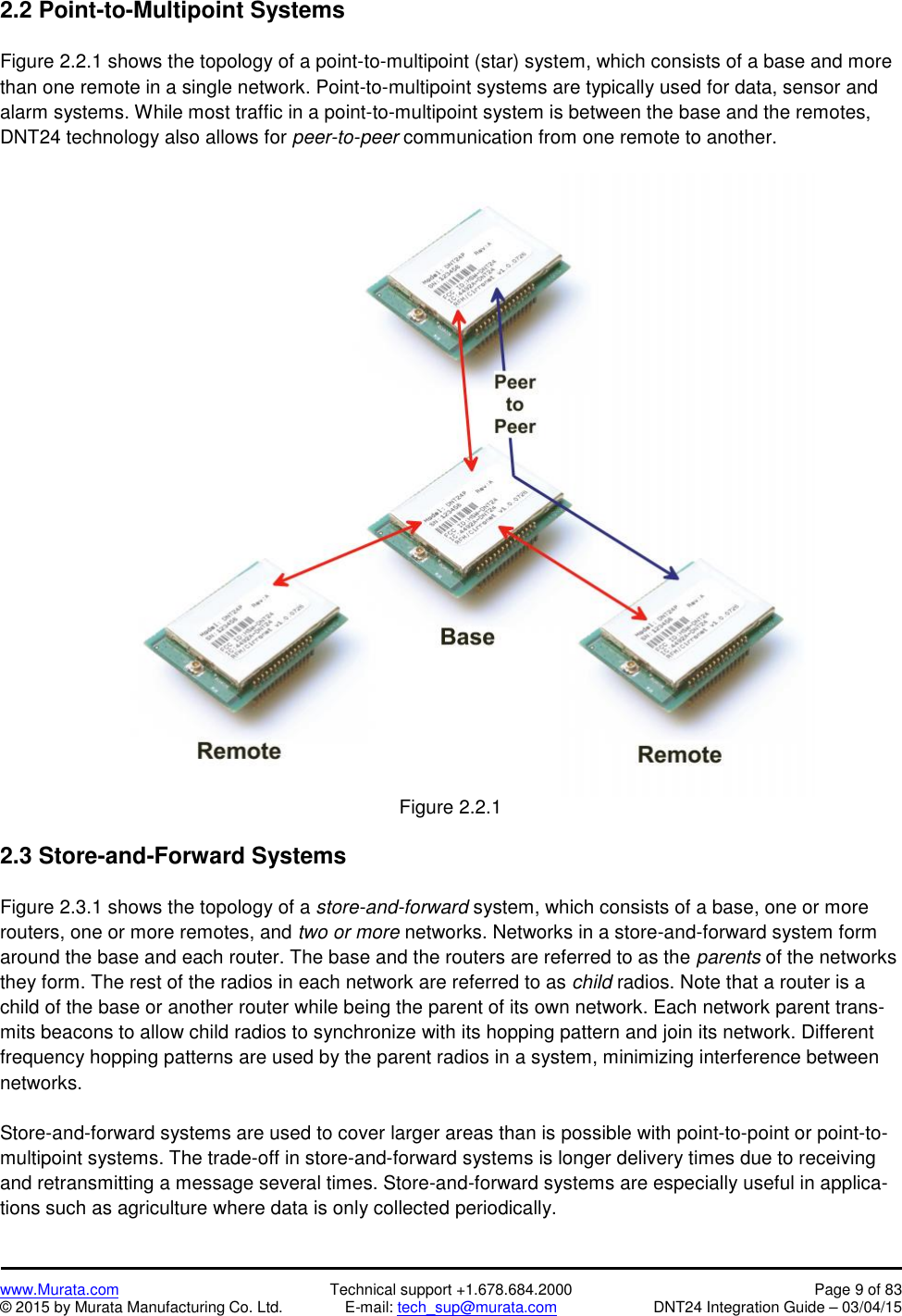 www.Murata.com Technical support +1.678.684.2000 Page 9 of 83© 2015 by Murata Manufacturing Co. Ltd. E-mail: tech_sup@murata.com DNT24 Integration Guide – 03/04/152.2 Point-to-Multipoint SystemsFigure 2.2.1 shows the topology of a point-to-multipoint (star) system, which consists of a base and morethan one remote in a single network. Point-to-multipoint systems are typically used for data, sensor andalarm systems. While most traffic in a point-to-multipoint system is between the base and the remotes,DNT24 technology also allows for peer-to-peer communication from one remote to another.Figure 2.2.12.3 Store-and-Forward SystemsFigure 2.3.1 shows the topology of a store-and-forward system, which consists of a base, one or morerouters, one or more remotes, and two or more networks. Networks in a store-and-forward system formaround the base and each router. The base and the routers are referred to as the parents of the networksthey form. The rest of the radios in each network are referred to as child radios. Note that a router is achild of the base or another router while being the parent of its own network. Each network parent trans-mits beacons to allow child radios to synchronize with its hopping pattern and join its network. Differentfrequency hopping patterns are used by the parent radios in a system, minimizing interference betweennetworks.Store-and-forward systems are used to cover larger areas than is possible with point-to-point or point-to-multipoint systems. The trade-off in store-and-forward systems is longer delivery times due to receivingand retransmitting a message several times. Store-and-forward systems are especially useful in applica-tions such as agriculture where data is only collected periodically.