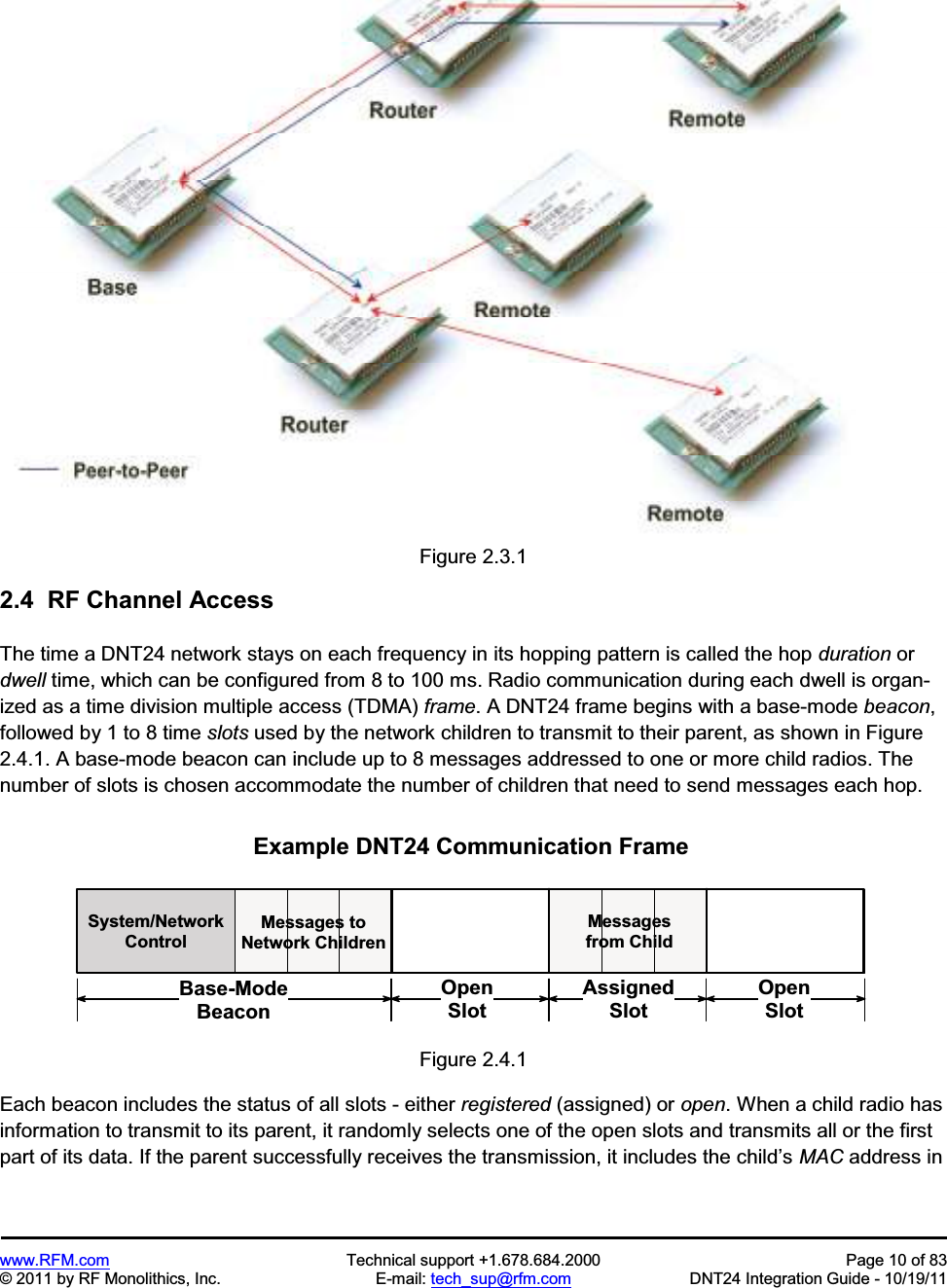 www.RFM.com  Technical support +1.678.684.2000  Page 10 of 83 © 2011 by RF Monolithics, Inc.  E-mail: tech_sup@rfm.com  DNT24 Integration Guide - 10/19/11 Figure 2.3.1 2.4  RF Channel AccessThe time a DNT24 network stays on each frequency in its hopping pattern is called the hop duration or dwell time, which can be configured from 8 to 100 ms. Radio communication during each dwell is organ-ized as a time division multiple access (TDMA) frame. A DNT24 frame begins with a base-mode beacon,followed by 1 to 8 time slots used by the network children to transmit to their parent, as shown in Figure 2.4.1. A base-mode beacon can include up to 8 messages addressed to one or more child radios. The number of slots is chosen accommodate the number of children that need to send messages each hop. S y s t e m / N e t w o r kC o n t r o lM e s s a g e s   t oN e t w o r k   C h i l d r e nB a s e - M o d eB e a c o nE x a m p l e   D N T 2 4   C o m m u n i c a t i o n   F r a m eA s s i g n e dS l o tO p e nS l o tO p e nS l o tM e s s a g e sf r o m   C h i l dFigure 2.4.1 Each beacon includes the status of all slots - either registered (assigned) or open. When a child radio has information to transmit to its parent, it randomly selects one of the open slots and transmits all or the first part of its data. If the parent successfully receives the transmission, it includes the child’s MAC address in 
