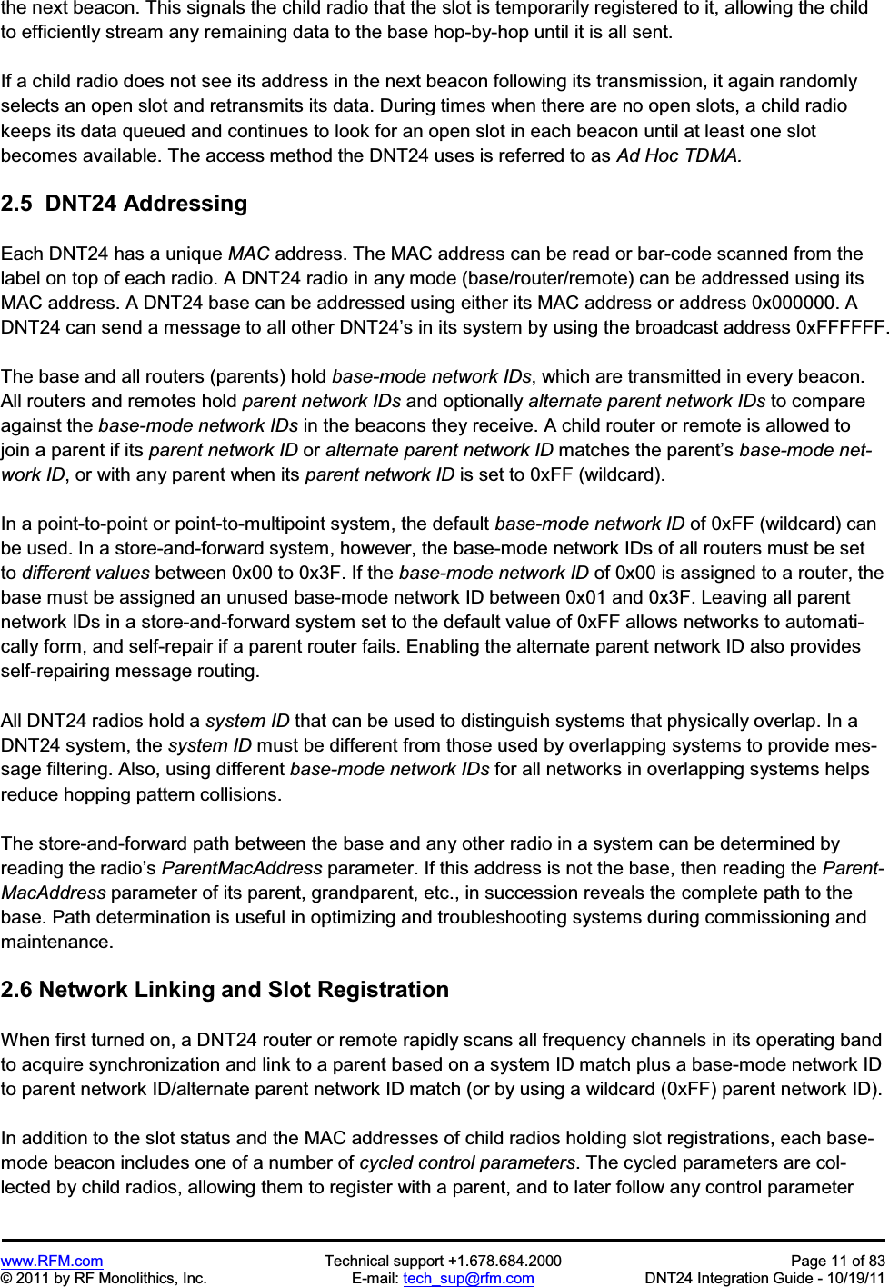 www.RFM.com  Technical support +1.678.684.2000  Page 11 of 83 © 2011 by RF Monolithics, Inc.  E-mail: tech_sup@rfm.com  DNT24 Integration Guide - 10/19/11 the next beacon. This signals the child radio that the slot is temporarily registered to it, allowing the child to efficiently stream any remaining data to the base hop-by-hop until it is all sent. If a child radio does not see its address in the next beacon following its transmission, it again randomly selects an open slot and retransmits its data. During times when there are no open slots, a child radio keeps its data queued and continues to look for an open slot in each beacon until at least one slot becomes available. The access method the DNT24 uses is referred to as Ad Hoc TDMA.2.5  DNT24 Addressing Each DNT24 has a unique MAC address. The MAC address can be read or bar-code scanned from the label on top of each radio. A DNT24 radio in any mode (base/router/remote) can be addressed using its MAC address. A DNT24 base can be addressed using either its MAC address or address 0x000000. A DNT24 can send a message to all other DNT24’s in its system by using the broadcast address 0xFFFFFF. The base and all routers (parents) hold base-mode network IDs, which are transmitted in every beacon. All routers and remotes hold parent network IDs and optionally alternate parent network IDs to compare against the base-mode network IDs in the beacons they receive. A child router or remote is allowed to join a parent if its parent network ID or alternate parent network ID matches the parent’s base-mode net-work ID, or with any parent when its parent network ID is set to 0xFF (wildcard). In a point-to-point or point-to-multipoint system, the default base-mode network ID of 0xFF (wildcard) can be used. In a store-and-forward system, however, the base-mode network IDs of all routers must be set to different values between 0x00 to 0x3F. If the base-mode network ID of 0x00 is assigned to a router, the base must be assigned an unused base-mode network ID between 0x01 and 0x3F. Leaving all parent network IDs in a store-and-forward system set to the default value of 0xFF allows networks to automati-cally form, and self-repair if a parent router fails. Enabling the alternate parent network ID also provides self-repairing message routing. All DNT24 radios hold a system ID that can be used to distinguish systems that physically overlap. In a DNT24 system, the system ID must be different from those used by overlapping systems to provide mes-sage filtering. Also, using different base-mode network IDs for all networks in overlapping systems helps reduce hopping pattern collisions. The store-and-forward path between the base and any other radio in a system can be determined by reading the radio’s ParentMacAddress parameter. If this address is not the base, then reading the Parent-MacAddress parameter of its parent, grandparent, etc., in succession reveals the complete path to the base. Path determination is useful in optimizing and troubleshooting systems during commissioning and maintenance. 2.6 Network Linking and Slot RegistrationWhen first turned on, a DNT24 router or remote rapidly scans all frequency channels in its operating band to acquire synchronization and link to a parent based on a system ID match plus a base-mode network ID to parent network ID/alternate parent network ID match (or by using a wildcard (0xFF) parent network ID). In addition to the slot status and the MAC addresses of child radios holding slot registrations, each base-mode beacon includes one of a number of cycled control parameters. The cycled parameters are col-lected by child radios, allowing them to register with a parent, and to later follow any control parameter 