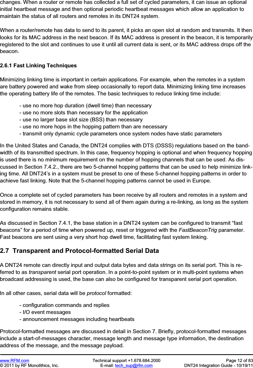 www.RFM.com  Technical support +1.678.684.2000  Page 12 of 83 © 2011 by RF Monolithics, Inc.  E-mail: tech_sup@rfm.com  DNT24 Integration Guide - 10/19/11 changes. When a router or remote has collected a full set of cycled parameters, it can issue an optional initial heartbeat message and then optional periodic heartbeat messages which allow an application to maintain the status of all routers and remotes in its DNT24 system. When a router/remote has data to send to its parent, it picks an open slot at random and transmits. It then looks for its MAC address in the next beacon. If its MAC address is present in the beacon, it is temporarily registered to the slot and continues to use it until all current data is sent, or its MAC address drops off the beacon. 2.6.1 Fast Linking Techniques Minimizing linking time is important in certain applications. For example, when the remotes in a system are battery powered and wake from sleep occasionally to report data. Minimizing linking time increases the operating battery life of the remotes. The basic techniques to reduce linking time include: - use no more hop duration (dwell time) than necessary - use no more slots than necessary for the application - use no larger base slot size (BSS) than necessary - use no more hops in the hopping pattern than are necessary - transmit only dynamic cycle parameters once system nodes have static parameters In the United States and Canada, the DNT24 complies with DTS (DSSS) regulations based on the band-width of its transmitted spectrum. In this case, frequency hopping is optional and when frequency hopping is used there is no minimum requirement on the number of hopping channels that can be used. As dis-cussed in Section 7.4.2., there are two 5-channel hopping patterns that can be used to help minimize link-ing time. All DNT24’s in a system must be preset to one of these 5-channel hopping patterns in order to achieve fast linking. Note that the 5-channel hopping patterns cannot be used in Europe. Once a complete set of cycled parameters has been receive by all routers and remotes in a system and stored in memory, it is not necessary to send all of them again during a re-linking, as long as the system configuration remains stable. As discussed in Section 7.4.1, the base station in a DNT24 system can be configured to transmit “fast beacons” for a period of time when powered up, reset or triggered with the FastBeaconTrig parameter. Fast beacons are sent using a very short hop dwell time, facilitating fast system linking. 2.7  Transparent and Protocol-formatted Serial Data A DNT24 remote can directly input and output data bytes and data strings on its serial port. This is re-ferred to as transparent serial port operation. In a point-to-point system or in multi-point systems when broadcast addressing is used, the base can also be configured for transparent serial port operation. In all other cases, serial data will be protocol formatted:   - configuration commands and replies - I/O event messages - announcement messages including heartbeats Protocol-formatted messages are discussed in detail in Section 7. Briefly, protocol-formatted messages include a start-of-messages character, message length and message type information, the destination address of the message, and the message payload. 