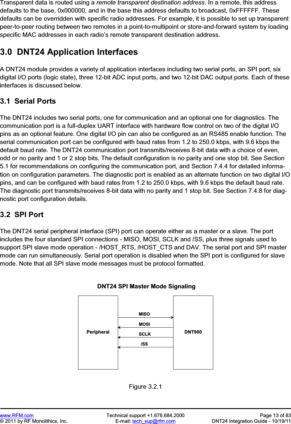 www.RFM.com  Technical support +1.678.684.2000  Page 13 of 83 © 2011 by RF Monolithics, Inc.  E-mail: tech_sup@rfm.com  DNT24 Integration Guide - 10/19/11 Transparent data is routed using a remote transparent destination address. In a remote, this address defaults to the base, 0x000000, and in the base this address defaults to broadcast, 0xFFFFFF. These defaults can be overridden with specific radio addresses. For example, it is possible to set up transparent peer-to-peer routing between two remotes in a point-to-multipoint or store-and-forward system by loading specific MAC addresses in each radio’s remote transparent destination address. 3.0  DNT24 Application Interfaces A DNT24 module provides a variety of application interfaces including two serial ports, an SPI port, six digital I/O ports (logic state), three 12-bit ADC input ports, and two 12-bit DAC output ports. Each of these interfaces is discussed below. 3.1  Serial Ports The DNT24 includes two serial ports, one for communication and an optional one for diagnostics. The communication port is a full-duplex UART interface with hardware flow control on two of the digital I/O pins as an optional feature. One digital I/O pin can also be configured as an RS485 enable function. The serial communication port can be configured with baud rates from 1.2 to 250.0 kbps, with 9.6 kbps the default baud rate. The DNT24 communication port transmits/receives 8-bit data with a choice of even, odd or no parity and 1 or 2 stop bits. The default configuration is no parity and one stop bit. See Section 5.1 for recommendations on configuring the communication port, and Section 7.4.4 for detailed informa-tion on configuration parameters. The diagnostic port is enabled as an alternate function on two digital I/O pins, and can be configured with baud rates from 1.2 to 250.0 kbps, with 9.6 kbps the default baud rate. The diagnostic port transmits/receives 8-bit data with no parity and 1 stop bit. See Section 7.4.8 for diag-nostic port configuration details. 3.2  SPI Port The DNT24 serial peripheral interface (SPI) port can operate either as a master or a slave. The port includes the four standard SPI connections - MISO, MOSI, SCLK and /SS, plus three signals used to support SPI slave mode operation - /HOST_RTS, /HOST_CTS and DAV. The serial port and SPI master mode can run simultaneously. Serial port operation is disabled when the SPI port is configured for slave mode. Note that all SPI slave mode messages must be protocol formatted. D N T 9 0 0P e r i p h e r a lD N T 2 4   S P I   M a s t e r   M o d e   S i g n a l i n g/ S SS C L KM O S IM I S OFigure 3.2.1 