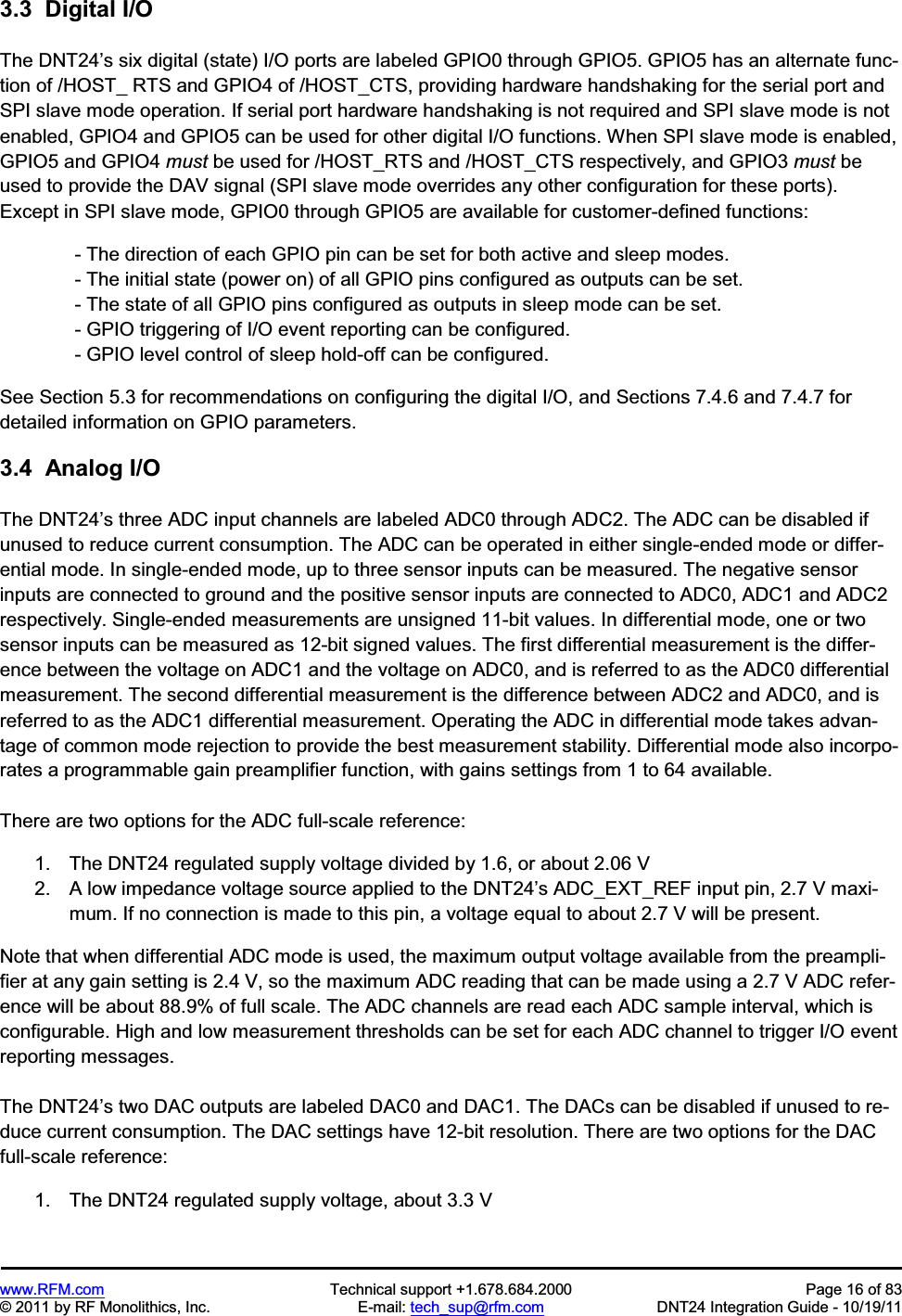 www.RFM.com  Technical support +1.678.684.2000  Page 16 of 83 © 2011 by RF Monolithics, Inc.  E-mail: tech_sup@rfm.com  DNT24 Integration Guide - 10/19/11 3.3  Digital I/OThe DNT24’s six digital (state) I/O ports are labeled GPIO0 through GPIO5. GPIO5 has an alternate func-tion of /HOST_ RTS and GPIO4 of /HOST_CTS, providing hardware handshaking for the serial port and SPI slave mode operation. If serial port hardware handshaking is not required and SPI slave mode is not enabled, GPIO4 and GPIO5 can be used for other digital I/O functions. When SPI slave mode is enabled, GPIO5 and GPIO4 must be used for /HOST_RTS and /HOST_CTS respectively, and GPIO3 must be used to provide the DAV signal (SPI slave mode overrides any other configuration for these ports). Except in SPI slave mode, GPIO0 through GPIO5 are available for customer-defined functions:  - The direction of each GPIO pin can be set for both active and sleep modes.  - The initial state (power on) of all GPIO pins configured as outputs can be set.  - The state of all GPIO pins configured as outputs in sleep mode can be set.  - GPIO triggering of I/O event reporting can be configured.  - GPIO level control of sleep hold-off can be configured. See Section 5.3 for recommendations on configuring the digital I/O, and Sections 7.4.6 and 7.4.7 for detailed information on GPIO parameters. 3.4  Analog I/O The DNT24’s three ADC input channels are labeled ADC0 through ADC2. The ADC can be disabled if unused to reduce current consumption. The ADC can be operated in either single-ended mode or differ-ential mode. In single-ended mode, up to three sensor inputs can be measured. The negative sensor inputs are connected to ground and the positive sensor inputs are connected to ADC0, ADC1 and ADC2 respectively. Single-ended measurements are unsigned 11-bit values. In differential mode, one or two sensor inputs can be measured as 12-bit signed values. The first differential measurement is the differ-ence between the voltage on ADC1 and the voltage on ADC0, and is referred to as the ADC0 differential measurement. The second differential measurement is the difference between ADC2 and ADC0, and is referred to as the ADC1 differential measurement. Operating the ADC in differential mode takes advan-tage of common mode rejection to provide the best measurement stability. Differential mode also incorpo-rates a programmable gain preamplifier function, with gains settings from 1 to 64 available. There are two options for the ADC full-scale reference: 1.  The DNT24 regulated supply voltage divided by 1.6, or about 2.06 V 2.  A low impedance voltage source applied to the DNT24’s ADC_EXT_REF input pin, 2.7 V maxi-mum. If no connection is made to this pin, a voltage equal to about 2.7 V will be present.  Note that when differential ADC mode is used, the maximum output voltage available from the preampli-fier at any gain setting is 2.4 V, so the maximum ADC reading that can be made using a 2.7 V ADC refer-ence will be about 88.9% of full scale. The ADC channels are read each ADC sample interval, which is configurable. High and low measurement thresholds can be set for each ADC channel to trigger I/O event reporting messages. The DNT24’s two DAC outputs are labeled DAC0 and DAC1. The DACs can be disabled if unused to re-duce current consumption. The DAC settings have 12-bit resolution. There are two options for the DAC full-scale reference: 1.  The DNT24 regulated supply voltage, about 3.3 V 