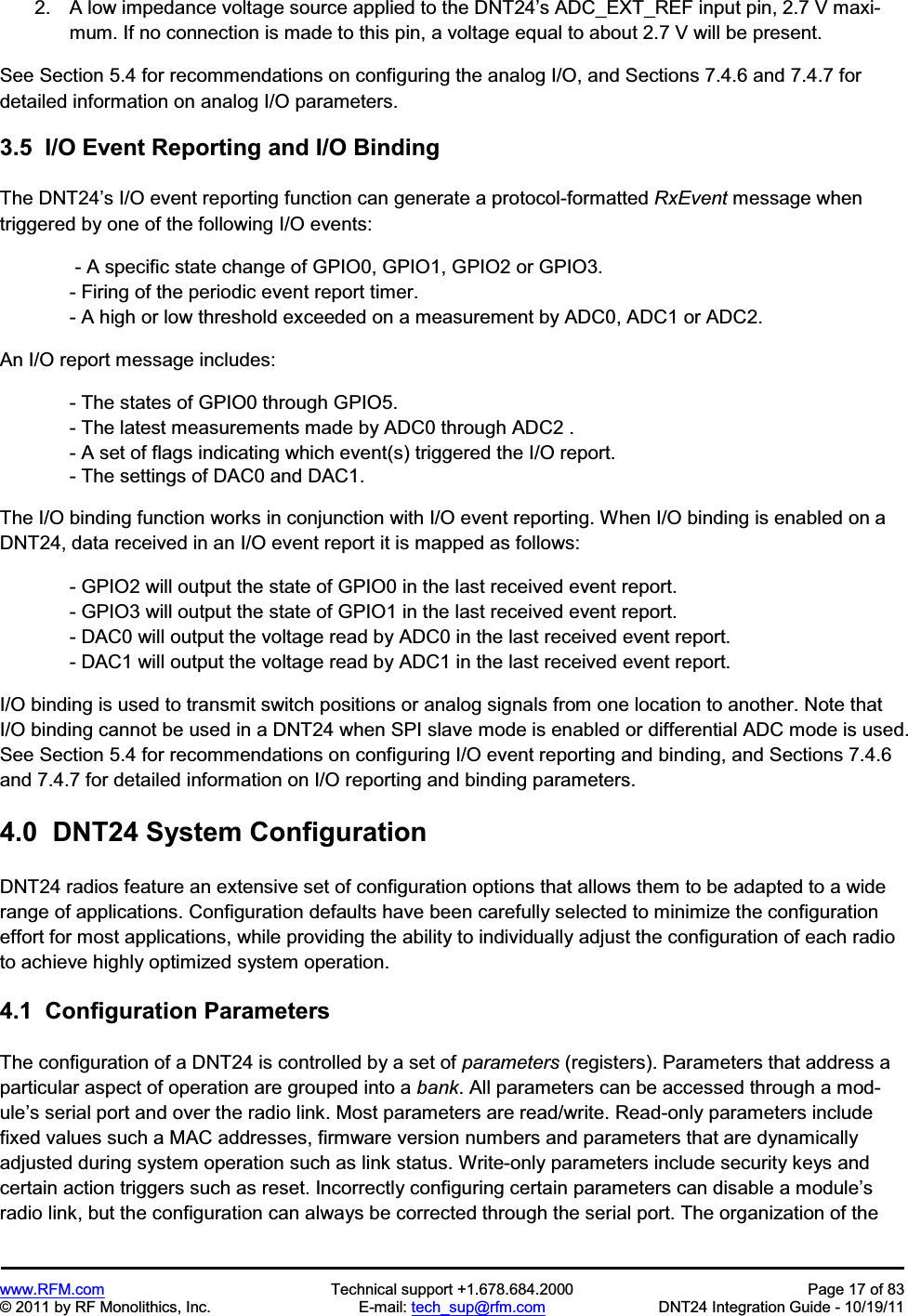 www.RFM.com  Technical support +1.678.684.2000  Page 17 of 83 © 2011 by RF Monolithics, Inc.  E-mail: tech_sup@rfm.com  DNT24 Integration Guide - 10/19/11 2.  A low impedance voltage source applied to the DNT24’s ADC_EXT_REF input pin, 2.7 V maxi-mum. If no connection is made to this pin, a voltage equal to about 2.7 V will be present. See Section 5.4 for recommendations on configuring the analog I/O, and Sections 7.4.6 and 7.4.7 for detailed information on analog I/O parameters. 3.5  I/O Event Reporting and I/O Binding The DNT24’s I/O event reporting function can generate a protocol-formatted RxEvent message when triggered by one of the following I/O events:  - A specific state change of GPIO0, GPIO1, GPIO2 or GPIO3. - Firing of the periodic event report timer. - A high or low threshold exceeded on a measurement by ADC0, ADC1 or ADC2. An I/O report message includes: - The states of GPIO0 through GPIO5. - The latest measurements made by ADC0 through ADC2 . - A set of flags indicating which event(s) triggered the I/O report. - The settings of DAC0 and DAC1. The I/O binding function works in conjunction with I/O event reporting. When I/O binding is enabled on a DNT24, data received in an I/O event report it is mapped as follows: - GPIO2 will output the state of GPIO0 in the last received event report. - GPIO3 will output the state of GPIO1 in the last received event report. - DAC0 will output the voltage read by ADC0 in the last received event report. - DAC1 will output the voltage read by ADC1 in the last received event report. I/O binding is used to transmit switch positions or analog signals from one location to another. Note that I/O binding cannot be used in a DNT24 when SPI slave mode is enabled or differential ADC mode is used. See Section 5.4 for recommendations on configuring I/O event reporting and binding, and Sections 7.4.6 and 7.4.7 for detailed information on I/O reporting and binding parameters. 4.0  DNT24 System ConfigurationDNT24 radios feature an extensive set of configuration options that allows them to be adapted to a wide range of applications. Configuration defaults have been carefully selected to minimize the configuration effort for most applications, while providing the ability to individually adjust the configuration of each radio to achieve highly optimized system operation. 4.1  Configuration ParametersThe configuration of a DNT24 is controlled by a set of parameters (registers). Parameters that address a particular aspect of operation are grouped into a bank. All parameters can be accessed through a mod-ule’s serial port and over the radio link. Most parameters are read/write. Read-only parameters include fixed values such a MAC addresses, firmware version numbers and parameters that are dynamically adjusted during system operation such as link status. Write-only parameters include security keys and certain action triggers such as reset. Incorrectly configuring certain parameters can disable a module’sradio link, but the configuration can always be corrected through the serial port. The organization of the 