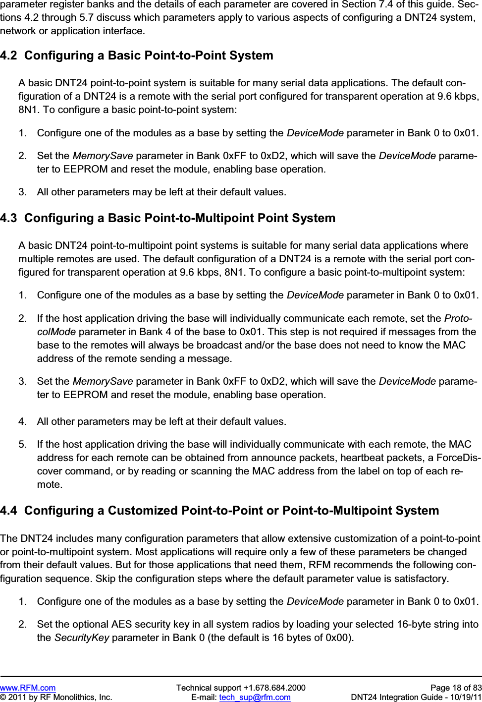 www.RFM.com  Technical support +1.678.684.2000  Page 18 of 83 © 2011 by RF Monolithics, Inc.  E-mail: tech_sup@rfm.com  DNT24 Integration Guide - 10/19/11 parameter register banks and the details of each parameter are covered in Section 7.4 of this guide. Sec-tions 4.2 through 5.7 discuss which parameters apply to various aspects of configuring a DNT24 system, network or application interface. 4.2  Configuring a Basic Point-to-Point System A basic DNT24 point-to-point system is suitable for many serial data applications. The default con-figuration of a DNT24 is a remote with the serial port configured for transparent operation at 9.6 kbps, 8N1. To configure a basic point-to-point system: 1.  Configure one of the modules as a base by setting the DeviceMode parameter in Bank 0 to 0x01. 2.  Set the MemorySave parameter in Bank 0xFF to 0xD2, which will save the DeviceMode parame-ter to EEPROM and reset the module, enabling base operation. 3.  All other parameters may be left at their default values. 4.3  Configuring a Basic Point-to-Multipoint Point System A basic DNT24 point-to-multipoint point systems is suitable for many serial data applications where multiple remotes are used. The default configuration of a DNT24 is a remote with the serial port con-figured for transparent operation at 9.6 kbps, 8N1. To configure a basic point-to-multipoint system: 1.  Configure one of the modules as a base by setting the DeviceMode parameter in Bank 0 to 0x01. 2.  If the host application driving the base will individually communicate each remote, set the Proto-colMode parameter in Bank 4 of the base to 0x01. This step is not required if messages from the base to the remotes will always be broadcast and/or the base does not need to know the MAC address of the remote sending a message. 3.  Set the MemorySave parameter in Bank 0xFF to 0xD2, which will save the DeviceMode parame-ter to EEPROM and reset the module, enabling base operation. 4.  All other parameters may be left at their default values. 5.  If the host application driving the base will individually communicate with each remote, the MAC address for each remote can be obtained from announce packets, heartbeat packets, a ForceDis-cover command, or by reading or scanning the MAC address from the label on top of each re-mote. 4.4  Configuring a Customized Point-to-Point or Point-to-Multipoint System The DNT24 includes many configuration parameters that allow extensive customization of a point-to-point or point-to-multipoint system. Most applications will require only a few of these parameters be changed from their default values. But for those applications that need them, RFM recommends the following con-figuration sequence. Skip the configuration steps where the default parameter value is satisfactory. 1.  Configure one of the modules as a base by setting the DeviceMode parameter in Bank 0 to 0x01. 2.  Set the optional AES security key in all system radios by loading your selected 16-byte string into the SecurityKey parameter in Bank 0 (the default is 16 bytes of 0x00). 