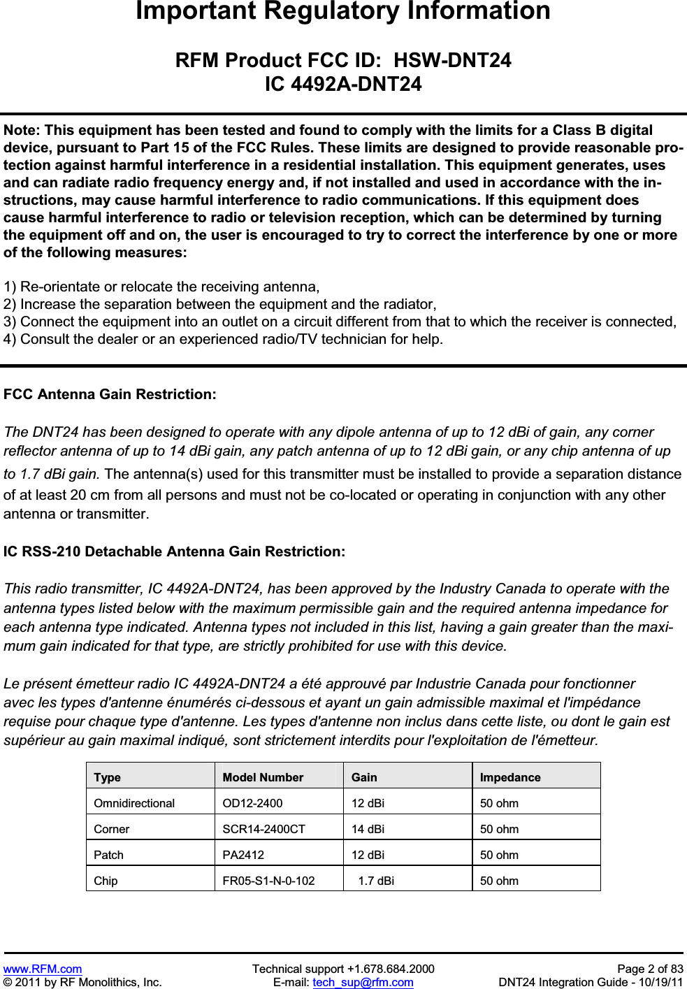 www.RFM.com  Technical support +1.678.684.2000  Page 2 of 83 © 2011 by RF Monolithics, Inc.  E-mail: tech_sup@rfm.com  DNT24 Integration Guide - 10/19/11 Important Regulatory Information RFM Product FCC ID:  HSW-DNT24IC 4492A-DNT24Note: This equipment has been tested and found to comply with the limits for a Class B digital device, pursuant to Part 15 of the FCC Rules. These limits are designed to provide reasonable pro-tection against harmful interference in a residential installation. This equipment generates, uses and can radiate radio frequency energy and, if not installed and used in accordance with the in-structions, may cause harmful interference to radio communications. If this equipment does cause harmful interference to radio or television reception, which can be determined by turning the equipment off and on, the user is encouraged to try to correct the interference by one or more of the following measures: 1) Re-orientate or relocate the receiving antenna, 2) Increase the separation between the equipment and the radiator, 3) Connect the equipment into an outlet on a circuit different from that to which the receiver is connected, 4) Consult the dealer or an experienced radio/TV technician for help. FCC Antenna Gain Restriction: The DNT24 has been designed to operate with any dipole antenna of up to 12 dBi of gain, any corner reflector antenna of up to 14 dBi gain, any patch antenna of up to 12 dBi gain, or any chip antenna of up to 1.7 dBi gain. The antenna(s) used for this transmitter must be installed to provide a separation distance of at least 20 cm from all persons and must not be co-located or operating in conjunction with any other antenna or transmitter.IC RSS-210 Detachable Antenna Gain Restriction: This radio transmitter, IC 4492A-DNT24, has been approved by the Industry Canada to operate with the antenna types listed below with the maximum permissible gain and the required antenna impedance for each antenna type indicated. Antenna types not included in this list, having a gain greater than the maxi-mum gain indicated for that type, are strictly prohibited for use with this device. Le présent émetteur radio IC 4492A-DNT24 a été approuvé par Industrie Canada pour fonctionner avec les types d&apos;antenne énumérés ci-dessous et ayant un gain admissible maximal et l&apos;impédance requise pour chaque type d&apos;antenne. Les types d&apos;antenne non inclus dans cette liste, ou dont le gain est supérieur au gain maximal indiqué, sont strictement interdits pour l&apos;exploitation de l&apos;émetteur. Type  Model Number  Gain  Impedance Omnidirectional  OD12-2400  12 dBi  50 ohm Corner  SCR14-2400CT  14 dBi  50 ohm Patch  PA2412  12 dBi  50 ohm Chip  FR05-S1-N-0-102    1.7 dBi  50 ohm 